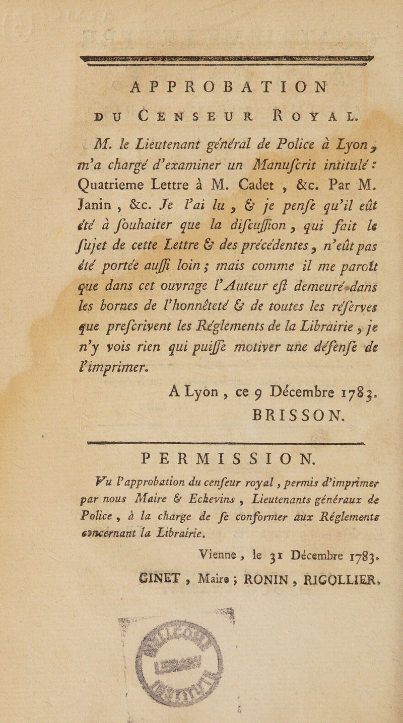 APPROBATION du Censeur Royal. M. le Lieutenant général de Police à Lyon 9 m'a chargé d'examiner un Manufcrit intitulé » Quatrième Lettre à M. Cadet , &amp;c. Par M» Janin , &amp;c. Je Vai lu P &amp; je penfe qu'il eût été à fouhaiter que la difcujfion y qui fait U fujet de cette Lettre &amp; des précédentes , n'eût pas été portée auffi loin ; mais comme il me paraît que dans cet ouvrage l'Auteur efl demeuré dans les homes de l'honnêteté &amp; de toutes les réferves que prefciivent les Réglements de la Librairie &gt; je n'y vois rien qui puijje motiver une défenfe de l'imprimer. A Lyon , ce 9 Décembre 1783. B RIS S O N. PERMISSION. Pu Vapprobation du cenfeur royal, permis d’imprimer par nous Maire &amp; Echevins , Lieutenants généraux de Police , à la charge de Je conformer aux Réglemente concernant la Librairie. Vienne , le 31 Décembre 17B3® GINET , Mair® ; RONIN , RIGQLLIER,