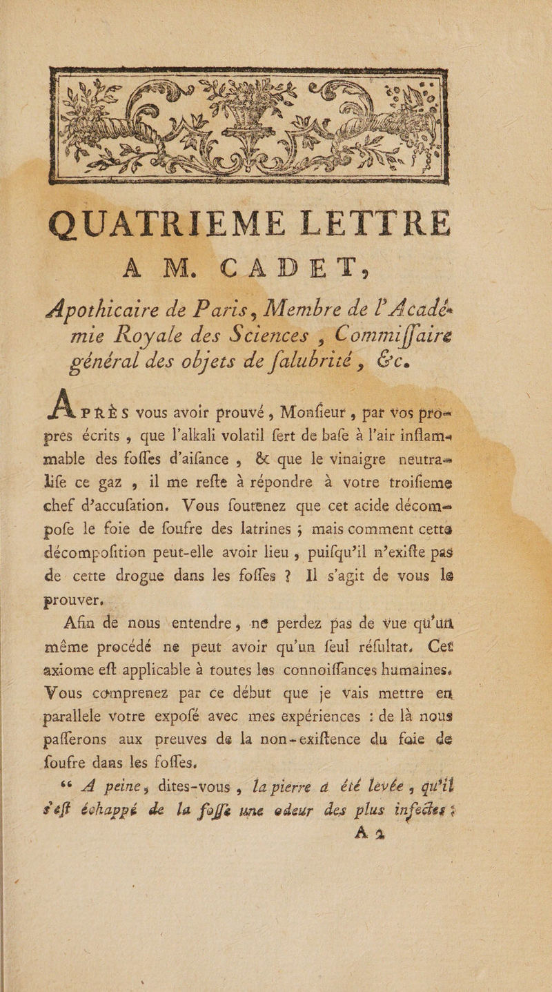 QUATRIEME LETTRE A M. CADET, Apothicaire de Paris 5 Membre de F Acadè* mie Royale des Sciences 5 Commijfaire général des objets de falubrité ? &amp;c. jA P ÎIÈ S vous avoir prouvé , Monsieur , par vos pro« près écrits , que l’alkali volatil fert de bafe à l’air inflam-* niable des folTes d’aifance , &amp; que le vinaigre neutra*» life ce gaz , il me relie à répondre à votre troifieme chef d^accufation. Vous foutenez que cet acide décom-* pofe le foie de foufre des latrines ÿ mais comment cetta décompofition peut-elle avoir lieu , puilqu’il n’exifte pas de cette drogue dans les folTes ? Il s’agit de vous 1© prouver. Afin de nous entendre, ne perdez pas de Vue qü’üri même procédé ne peut avoir qu’un feu! réfultat, Cefi axiome eft applicable à toutes les connoifiances humaines* Vous comprenez par ce début que je vais mettre en parallèle Votre expofé avec mes expériences : de là nous parferons aux preuves de la non - exiftence du foie dé foufre dans les folles, 66 A peine , dites-vous, la pierre à été levée , qu’il s êft échappé de la fcjfè me odeur des plus infectes ?