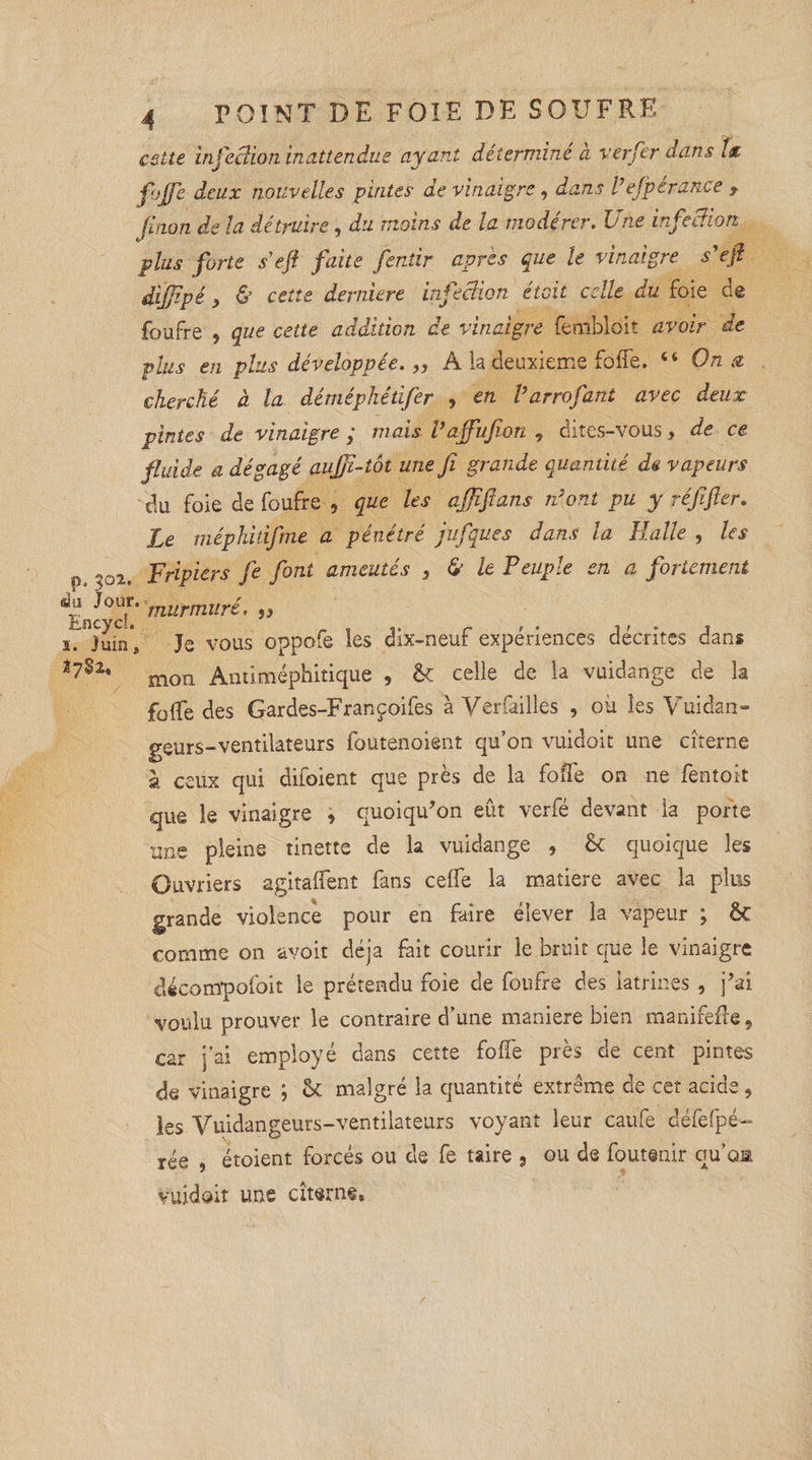 cette infection inattendue ayant détermine à ver fer dans {&amp; foffe deux nouvelles pintes de vinaigre, dans Vefpérance f finon de la détruire , du moins de la modérer. Une infection plus forte se fl faite fentir après que le vinaigre s’efl dijjipé , &amp; cette demiere infecïion était celle du foie de foufre 5 que cette addition de vinaigre fembloit avoir de plus en plus développée. „ A la deuxieme folie. 46 On a cherché à la déméphédfier , en Varrofant avec deux pintes de vinaigre ; mais Vaffufion , dites-vous, de ce fluide a dégagé aufjï-tôt une fi grande quantité de vapeurs du foie de foufre , que les affifians n’ont pu y réjïfter. Le méphitifime a pénétré jufiques dans la Halle , les O 302. Fripiers fie font ameutés , &amp; le Peuple en a fortement ^2°^''murmuré. ï7 Juin', Je vous oppofe les dix-neuf expériences décrites dans mon Antiméphitique , &amp; celle de la vuidange de la foffe des Gardes-Françoifes à Verfailles , où les Vuidan- geurs-ventilateurs foutenoient qu’on vuidoit une citerne à ceux qui difoient que près de la foffe on ne fentoit que le vinaigre , quoiqu’on eût verfé devant la porte une pleine tinette de la vuidange , &amp; quoique les Ouvriers agitaient fans celfe la matière avec la plus grande violence pour en faire élever la vapeur ; êt comme on avoit déjà fait courir le bruit que le vinaigre &lt;dscom*pofoit le prétendu foie de foufre des latrines , j’ai voulu prouver le contraire d’une maniéré bien manifefte, car j'ai employé dans cette foffe près de cent pintes de vinaigre ; &amp; malgré la quantité extrême de cet acide, les Vuidangeurs-ventilateurs voyant leur caufe défefpé-- rée , étoient forcés ou de fe taire , ou de foutenir qu’oa vuidoit une citerne.