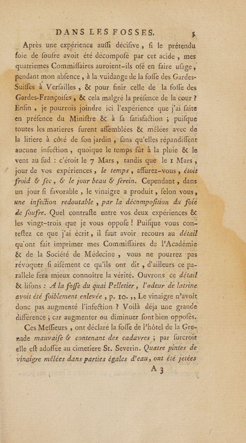 Après une expérience auiîi décifive , fi le prétendu foie de foufre avoit été décompofé par cet acide , mes quatrièmes Commiflaires auroient-ils ofé en faire ufage, pendant mon abfence , à la vuidange de la foffe des Garcfes- Suiffes à Verfailles , &amp; pour finir celle de la folle des Gardes-Françoifes , cela malgré la préfence de la cour ? Enfin , je pourrois joindre ici l’expérience que j’ai faite en préfence du Miniftre &amp;C à fa fatisfaclion ; puifque toutes les matières furent afïèmblées £c mêlées avec de la litiere à côté de fon jardin , fans qu’elles répandirent aucune infeclion , quoique le temps fut à la pluie Ôt le vent au fud : c’étoit le 7 Mars , tandis que le 1 Mars , jour de vos expériences s le temps , affurez-vous , étoit froid &amp; fec, &amp; le jour beau &amp; fereiti. Cependant , dans un jour fi favorable , le vinaigre a produit, félon vous, une infection redoutable , par la décompojïdon du foie de foufre. Quel contralle entre vos deux expériences êc les vingt-trois que je vous oppofe ! Puifque vous con¬ tenez ce que j’ai écrit, il faut avoir recours au détail qu'ont fait imprimer mes Commifiàires de PAcadémie £c de la Société de Médecine , vous ne pourrez pas révoquer fi aifément ce qu’ils ont dit , d’ailleurs ce pa¬ rallèle fera mieux connoître la vérité. Ouvrons ce détail èi lifons : A lafojfe du quai Pelletier, Vodeur de latrine avoit été faiblement enlevée , p. 10. Le vinaigre n^avoit donc pas augmenté l’infeétion ? Voilà déjà une grande différence ; car augmenter ou diminuer font bien oppofés. Ces Meilleurs , ont déclaré la foiTe de Phôtel de la Gre¬ nade mauvaife &amp; contenant des cadavres ; par furcroit elle efl: adoflee au cimetiere St. Severin. Quatre pintes de vinaigre mêlées dans parties égales déeau, ont été jetées A 3
