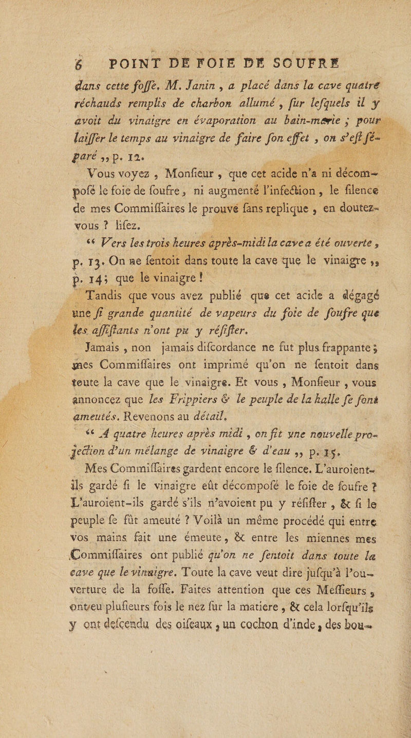 dans cette fojje. M. Jaràn , cl placé dans la cave qu&trê réchauds remplis de charbon allumé , fur lefquels il y avoit du vinaigre en évaporation au bain-marie y pour laiffer le temps au vinaigre de faire fon effet , on s’efl fê- paré ,,p. 12. Vous voyez , Monfieur , que cet acide n’a ni décom- pofé le foie de foufre > ni augmente l’infe&ion , le filence de mes Commiffaires le prouve fans répliqué , en doutez-** vous ? lifez. 44 Vers les trois heures après-midi la cave a été ouverte , p. t^. On ne fentoit dans toute la cave que le vinaigre î3 p. 14; que le vinaigre ! Tandis que vous avez publié que cet acide a dégagé line fi grande quantité de vapeurs du foie de foufre que ïes ajjifants n ont pu y réfifer. Jamais , non jamais difcordance ne fut plus frappante \ #ies Commiffaires ont imprimé qu’on ne fentoit dans tente la cave que le vinaigre. Et vous , Monfieur , vous annoncez que les Frlppiers & le peuple de la halle fe font ameutés. Revenons au détail. 44 A quatre heures après midi, on fit y ne nouvelle pro» jjecHon d’un mélange de vinaigre & d’eau ,, p. 15. Mes. Commiffaires gardent encore le filence. L’auroient- ils gardé fi le vinaigre eût décompofé le foie de foufre ? î/auroient-ils gardé s’ils n'avoient pu y réfiffer 5 &: fi le peuple fe fût ameuté ? Voilà un même procédé qui entre vos mains fait une émeute, entre les miennes mes .Commiffaires ont publié qu’on ne fentoit dans toute la. cave que le vinaigre. Toute la cave veut dire jufqu’à l'ou¬ verture de la foffe. Faites attention que ces Meilleurs 3 <ont>eu plufieurs fois le nez fur la matière , & cela lorfqu’ils y ont dçfçendu des oifeaux 3 un cochon d’inde, des bou-*