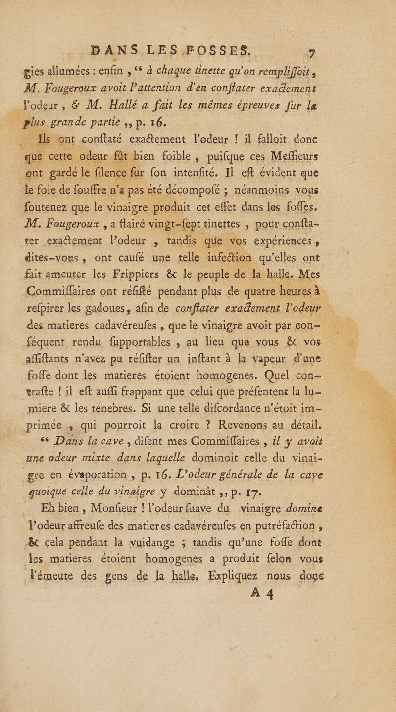 gles allumées : enfin , “ à chaque tinette quon remplirait ^ M. Fougeroux avoit l’attention d'en conflater exactement F odeur, &amp; M. Halle a fait les mêmes épreuves fur la plus grande partie ,, p. 16. Ils ont conflaté exactement l’odeur ! il falloit donc que cette odeur fût bien foible , puifque ces Meilleurs ont gardé le filence fur fon intenfité. Il efl évident que le foie de fouffre n’a pas été décompofé ; néanmoins vous foutenez que le vinaigre produit cet effet dans les foffes, M. Fougeroux , a flairé vingt-fbpt tinettes , pour confia- ter exactement Podeur , tandis que vos expériences , dites-vous , ont caufé une telle infeCtion qu’elles ont fait ameuter les Frippiers le peuple de la halle. Mes Commiflaires ont réfiffé pendant plus de quatre heures à refpirer les gadoues, afin de conftater exactement Vodeur des matières cadavéreufes , que le vinaigre avoit par con- féquent rendu fupportables , au lieu que vous vos affilants n’avez pu réfifter un inflant à la vapeur d’une folie dont les matières étoient homogènes. Quel con- trafle î il efl: auffi frappant que celui que préfentent la lu¬ mière &amp; les ténèbres. Si une telle difcordance n’étoit im¬ primée , qui pourroit la croire ? Revenons au détail. 44 Dans la cave , difent mes Commiflaires , il y avoit une odeur mixte dans laquelle dominait celle du vinai¬ gre en évaporation , p. 16. L’odeur générale de la cave quoique celle du vinaigre y dominât ,, p. 17. Eh bien, Monfieur ! l’odeur fuave du vinaigre domine l’odeur affreufe des matières cadavéreufes en putréfa&amp;ion , êc cela pendant la vuidange ; tandis qu’une fofle dont les matières étoient homogènes a produit félon vous l’émeute des gens de la halle, Expliquez nous doc©