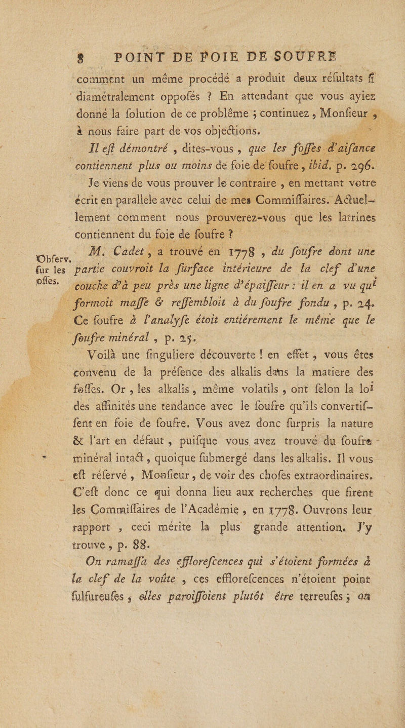 comment un meme procédé a produit deux réfultats ft diamétralement oppofés ? En attendant que vous ayiez donné la folution de ce problème ; continuez , Moniteur 9 & nous faire part de vos objections. Il ejî démontré , dites-vous , que les fojfes d’aifance contiennent plus ou moins de foie de foufre , ikid. p. 29 Je viens de vous prouver le contraire , en mettant votre écrit en parallèle avec celui de mes Commiffaires, Actuel¬ lement comment nous prouverez-vous que les latrines contiennent du foie de foufre ? „ M. Cadet, a trouvé en 1778 ? du foufre dont une Obferv. , , , J fur les partie couvroit la furface intérieure de la clef d’une °^les’ couche dé a peu près une ligne d’épaijfeur : il en a vu qu% formait majfe & reffembloït à du foufre fondu , p. 24* Ce foufre à l’analyfe étoit entièrement le même que le foufre minéral , p. 25. Voilà une finguiiere découverte ! en effet , vous êtes convenu de la prélence des alkalis dans la matière des folTes. Or , les alkalis , même volatils , ont félon la lo* des affinités une tendance avec le foufre qu’ils convertif- fent en foie de foufre. Vous avez donc furpris la nature l’art en défaut , puifque vous avez trouvé du foufre ” minéral intact , quoique fubmergé dans les alkalis. Il vous et réfervé , Monteur , de voir des chofes extraordinaires. C’efl: donc ce qui donna lieu aux recherches que firent les Commiffaires de l’Académie , en 1778. Ouvrons leur rapport , ceci mérite la plus grande attention. J’y trouve , p. 88. On ramajfd des ejflorefcences qui s’étoient formées à la clef de la voûte , ces efflorefcences n’étoient point fulfureufes, elles paroiffoient plutôt être terreufes ; on