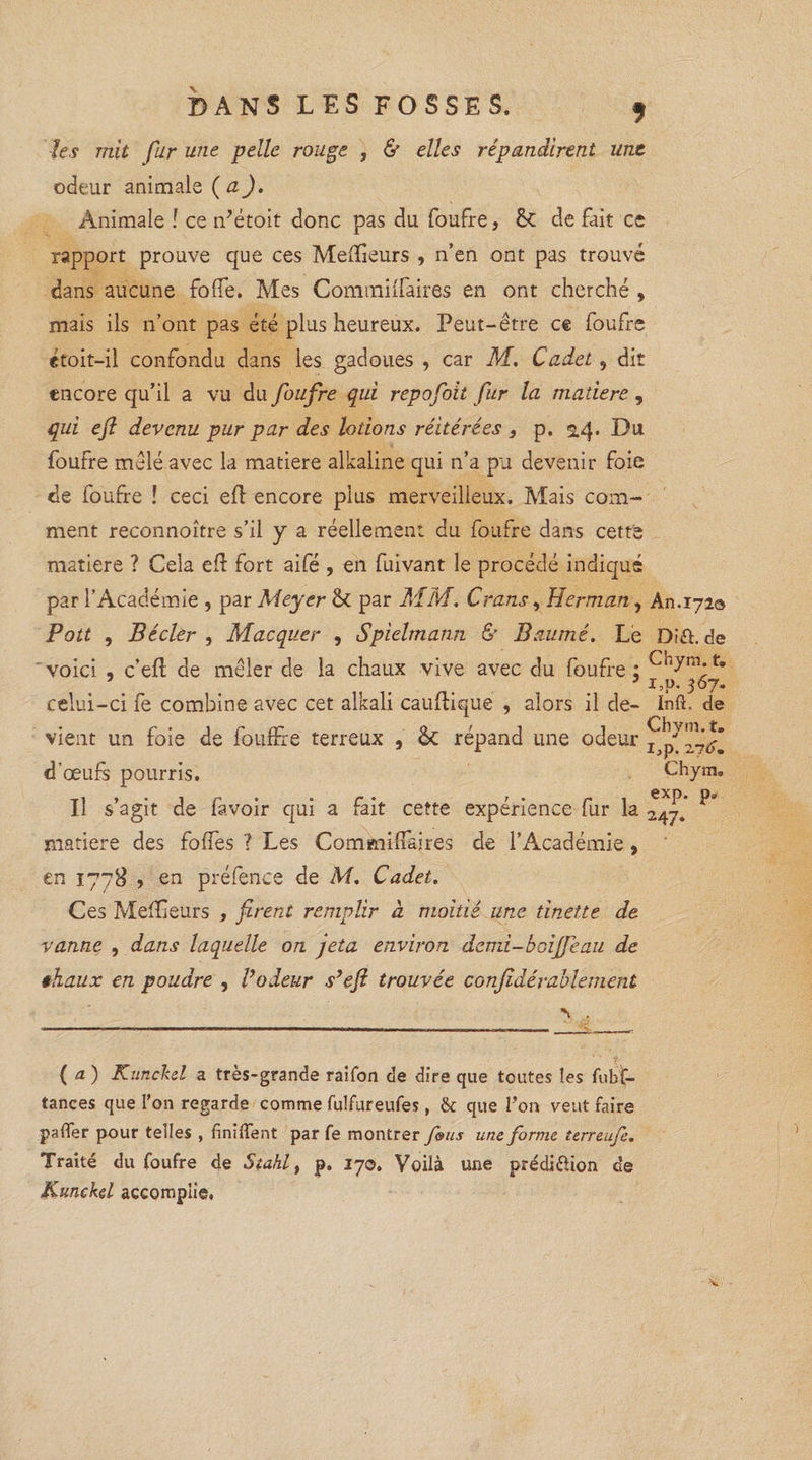 les mit fur une pelle rouge , & elles répandirent une odeur animale ( a). Animale ! ce ndétoit donc pas du foufre, ÔC de fait ce rapport prouve que ces Meilleurs , n’en ont pas trouvé dans aucune folle. Mes Commilfaires en ont cherché , mais ils n’ont pas été plus heureux. Peut-être ce foufre etoit-il confondu dans les gadoues , car M. Cadet , dit encore qu’il a vu du foufre qui repofoit fur la madere , qui efl devenu pur par des lotions réitérées 3 p. 14. Du foufre mêlé avec la matière alkaline qui n’a pu devenir foie de foufre ! ceci efl encore plus merveilleux. Mais com¬ ment reconnoître s’il y a réellement du foufre dans cette matière ? Cela efl fort aifé , en fuivant le procédé indiqué par l’Académie , par Meyer <k par MM. Crans, Herman, An.171© Pott , Bécler , Macquer , Spielmann & Baumé. Le Dïft. de voici , c’efl de mêler de la chaux vive avec du foufre: 7 _ 7 i,p. 367. celui-ci fe combine avec cet alkali cauflique , alors il de- Inft. de vient un foie de fouffre terreux , <k répand line odeur x ^\jfm d œufs pourris. Chym» Il s’agit de favoir qui a fait cette expérience fur la 247. ^ matière des foffes ? Les Commilfaires de l’Académie, en 1778 , en préfenee de M. Cadet. Ces Melïieurs , firent remplir à moitié une tinette de vanne , dans laquelle on jeta environ demi-boijfeau de êhaux en poudre , Vodeur s’efi trouvée conjidévablement \ , (a) Kunckel a très-grande raifon de dire que toutes les fubf- tances que l’on regarde comme fulfureufes, & que Ton veut faire palier pour telles , finirent par fe montrer fous une forme terreufe. Traité du foufre de Stahl, p. 170. Voilà une prédi&ion de Kunekd accomplie.