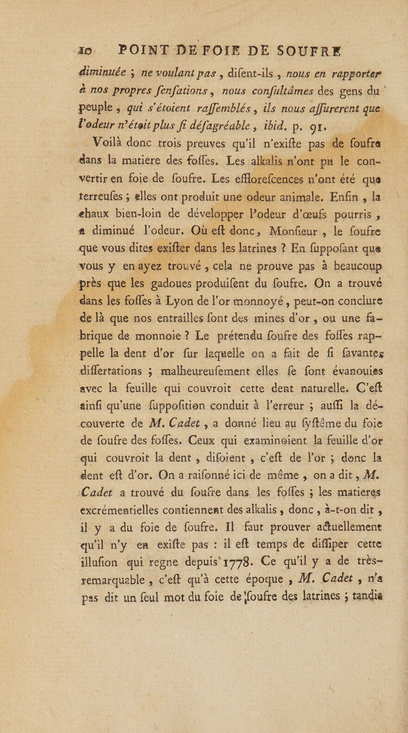 diminuée ; ne voulant pas , difent-ils , nous en rapporter h nos propres fenfations, nous confultâmes des gens du peuple , qui s étoient rajfemblés, ils nous ajfurerent que Vodeur rtétvitplus Ji déj,agréable > ibid. p. yi. Voilà donc trois preuves qu’il n’exifte pas de foufra dans la matière des foffes. Les alkalis n’ont pu le con- X vertir en foie de foufre. Les efftorefcences n’ont été qu« terreufes ; elles ont produit une odeur animale. Enfin , la filiaux bien-loin de développer Podeur d’œufs pourris , fi diminué l’odeur. Où eft donc. Moniteur , le foufre que vous dites exifter dans les latrines ? En fuppofant qu® vous y en ayez trouvé , cela ne prouve pas à beaucoup près que les gadoues produifent du foufre. On a trouvé dans les foffes à Lyon de l'or monnoyé, peut-on conclure de là que nos entrailles font des mines d’or , ou une fa¬ brique de monnoie ? Le prétendu foufre des foffes rap¬ pelle la dent d’or fur laquelle on a fait de fi favantes differtations ; malheureufement elles fe font évanouies avec la feuille qui couvroit cette dent naturelle. C’eft ainfi qu’une fuppofition conduit à l’erreur ; auffi la dé¬ couverte de M. Cadet, a donné lieu au fyftême du foie de foufre des foffes. Ceux qui examinoient la feuille d’or qui couvroit la dent , difoient , c’efl: de l’or ; donc la dent eft d’or. On a raifonné ici de même , on a dit, M. Cadet a trouvé du foufre dans les foffes ; les matières excrémentielles contiennent des alkalis, donc , à-t-on dit , 11 y a du foie de foufre. Il faut prouver actuellement qu’il n’y ea exifte pas : il eft temps de diftiper cette illufion qui régné depuis 1778. Ce qu’il y a de très- remarquable , c/eft qu’à cette époque , M. Cadet , n’a pas dit un feul mot du foie de ‘jfoufre des latrines j tandis