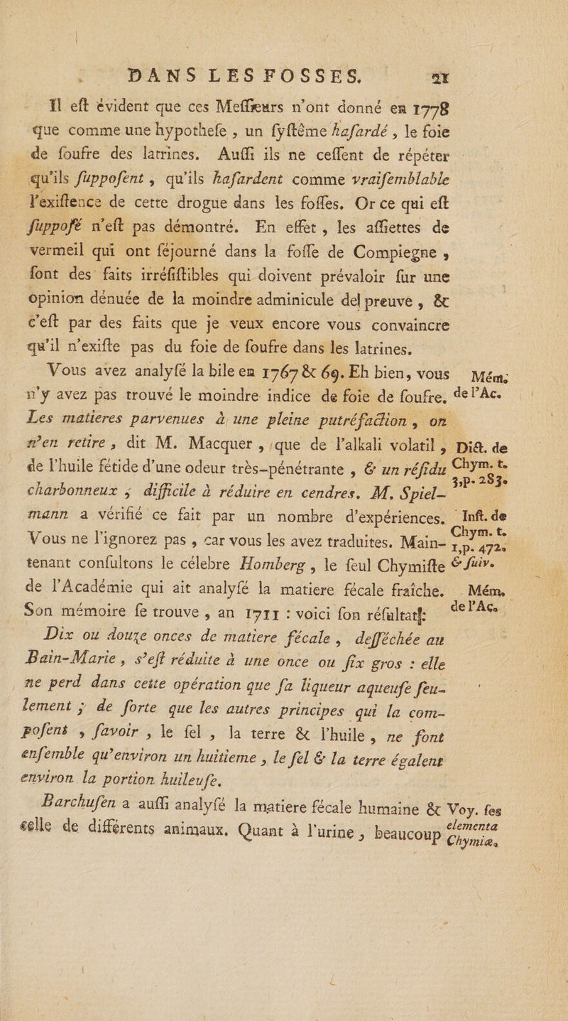 Il eft évident que ces Meffiears n’ont donné es 1778 que comme une hypothefe ? un fyftème kafardé, le foie de foufre des Iarrines. Aufli ils ne ceflfent de répéter qu’ils fuppofent, qu’ils Jiafardent comme vraifemblabic l’exiftence de cette drogue dans les folles. Or ce qui eft fuppofé n’eft pas démontré. En effet , les aftîettes de vermeil qui ont féjourné dans la folle de Compiegne , font des faits irréfiftibles qui doivent prévaloir fur une opinion dénuée de la moindre adminicule de! preuve , &amp;c c’eft par des faits que je veux encore vous convaincre qu’il n’exifte pas du foie de foufre dans les latrines. Vous avez analyfé la bile en 1767 69. Eh bien, vous Mém; n’y avez pas trouvé le moindre indice de foie de foufre. de i,Ac- Les matières parvenues à une pleine putréfaction , on n’en retire 9 dit M. Macquer , que de l’alkali volatil , Dift. de de l’huile fétide d’une odeur très-pénétrante , &amp; un réfidu charbonneux difficile à réduire en cendres. M. Spiel- ?’P mann a vérifié ce fait par un nombre d’expériences. Inft.de Vous ne l’ignorez pas , car vous les avez traduites. Main- ^^472* tenant confultons le célébré Homberg, le feul Chymifte &amp; fuiv* de l’Académie qui ait analyfé la matière fécale fraîche. Mém. Son mémoire fe trouve , an 1711 : voici fon réfultatf: delAc° Dix ou douigt onces de matière fécale , defféchée au Bain-Marie, s’eft réduite à une once ou fix gros : elle ne perd dans cette opération que fa liqueur aqueufe feu¬ lement ; de forte que les autres principes qui la com- pofent , favoir , le fel , la terre êc l’huile , ne font enfemble qu’environ un huitième , le fel &amp; la terre égalent environ la portion huilevfe. Barchufen a aufti analyfé la m.atiere fécale humaine êt Voy. fe§ «elle de différents animaux. Quant à l’urine, beaucoup L