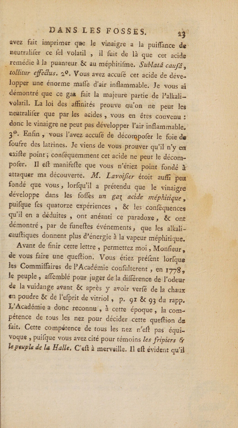 avez fait imprimer que le vinaigre a la puiffance de neutralifer ce fel Volatil , il fuit de là que cet acide remédie à la puanteur St au méphitifine. Sublatâ caufâ, tollitur effeiïus. i<>. Vous avez accule cet acide de déve¬ lopper une énorme malfe d’air inflammable. Je vous ai démontre que ce ga4 fait la majeure partie de Palkali— volatil. La loi des affinités prouve qu’on ne peut les neutralifer que par les acides , vous en êtes convenu : donc le vinaigre ne peut pas développer l’air inflammable, 3°. Enfin , vous l’avez accufé de décompofer le Foie de foufre des latrines. Je viens de vous prouver qu’il n’y en exifle point ; conféquemment cet acide ne peut le décom¬ pofer. Il eiî manifèfte que vous n’étiez point fondé à attaquer ma découverte, JH. Lavoijîer étoit auffi peu fondé que vous, lorfqu’il a prétendu que le vinaigre développe dans les foffes un gai acide méphitique, puifque fes quatorze expériences , St les conféquences qu il en a déduites , ont anéanti ce paradoxe, St ont démontré , par de funefles événements * que les alkali- «auffiques donnent plus d’énergie à la vapeur méphitique. Avant de finir cette lettre , permettez moi, Monfieur, de vous faire une queffion. Vous étiez préfent lorfqus les Commiffaires de l'Académie coufulterent, en 1778, le peuple , affemblé pour juger de la différence de l’odeur de la vuidange avant St après y avoir verfé de la chaux *n poudre St de 1’efprit de vitriol , p. 91 St 93 du rapp. L’Académie a donc reconnu , à cette époque , la com¬ pétence de tous les nez pour décider cette queflion de fait. Cette compétence de tous les nez n'efî pas équi- voque , puifque vous avez cité pour témoins les fripiers & U peuple de la Halle, C’eft à merveille. Il eft évident qu’il