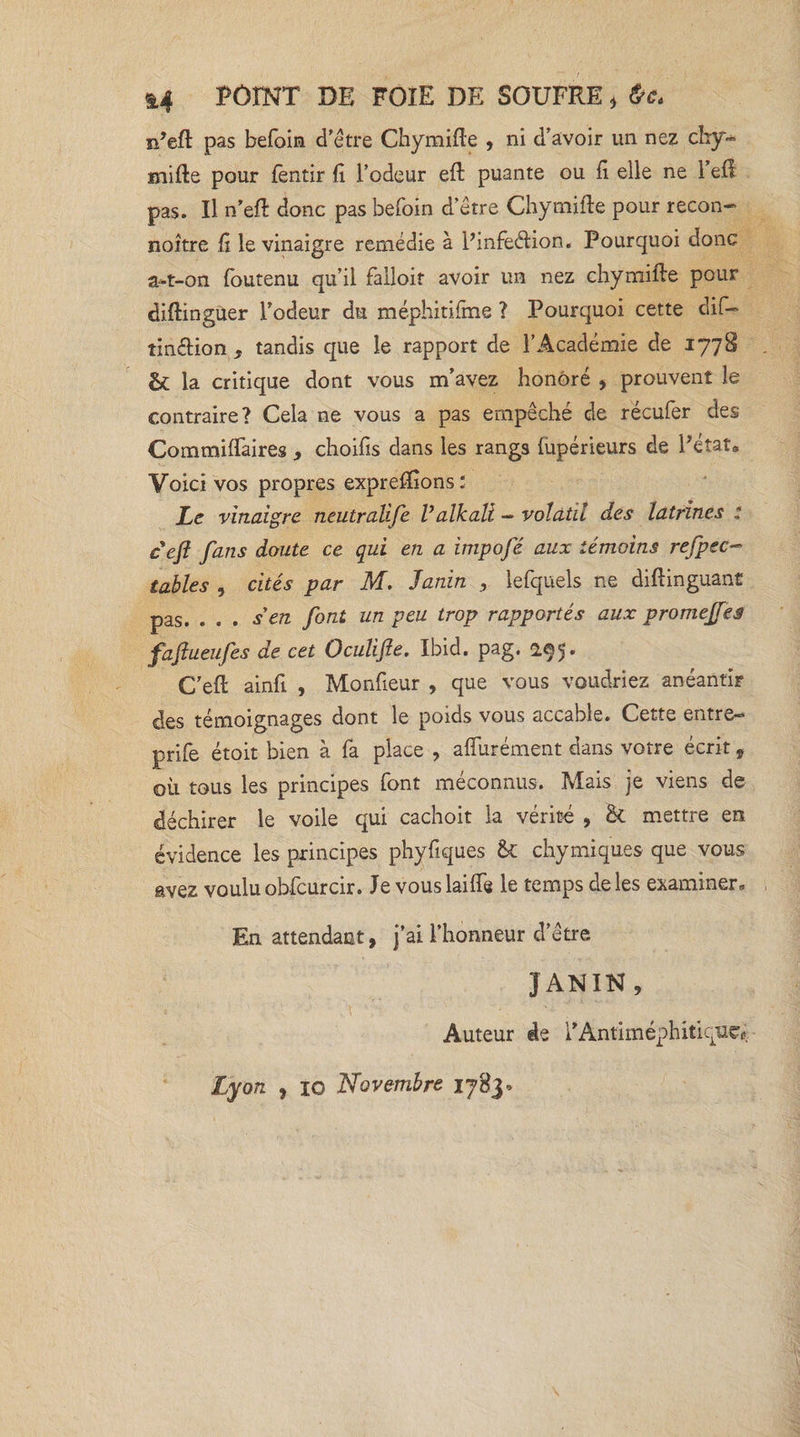 &amp;4 POINT DE FOIE DE SOUFRE * &amp;c. n’eft pas befoin d’être Chymifte , ni d’avoir un nez chy- mille pour fentir fi l’odeur eft puante ou fi elle ne l’eft pas. Il n’eft donc pas befoin d’être Chymifte pour recon- noitre fi le vinaigre remédie à Pmfeélion. Pourquoi donc a*t-on foutenu qu’il falloir avoir un nez chymifte pour diftingüer l’odeur du méphitilme ? Pourquoi cette dif- tinftion , tandis que le rapport de l’Académie de 1778 &amp; la critique dont vous m’avez honoré , prouvent le contraire? Cela ne vous a pas empêché de récufer des Commiftaires , choifis dans les rangs (upérieurs de Pétat» Voici vos propres expreffions : Le vinaigre neutralife Valkali — volatil des latrines : c efl fans doute ce qui en a impofé aux témoins refpec- tables , cités par M. Janin , lefquels ne diftinguant pas. . . . s en font un peu trop rapportés aux promejfes fafiueufes de cet Oculifle. Ibid. pag. 2.95* C’eft ainfi , Monfieur , que vous voudriez anéantir des témoignages dont le poids vous accable. Cette entre-» prife étoit bien à fa place , aflurément dans votre écrit, où tous les principes font méconnus. Mais je viens de déchirer le voile qui cachoit la vérité , &amp; mettre en évidence les principes phyfiques &amp;C chymiques que vous avez voulu obfcurcir. Je vouslaifle le temps de les examiner» En attendant, j’ai l’honneur d’être JANIN, Auteur de PAntiméphitiqtxe, Lyon , 10 Novembre ifèy