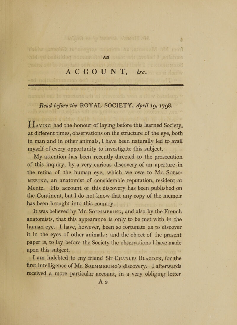 ACCOUNT, isc. Read before the ROYAL SOCIETY, April 19,1798. H aving had the honour of laying before this learned Society, at different times, observations on the structure of the eye, both in man and in other animals, I have been naturally led to avail myself of every opportunity to investigate this subject. My attention has been recently directed to the prosecution of this inquiry, by a very curious discovery of an aperture in the retina of the human eye, which we owe to Mr. Soem¬ mering, an anatomist of considerable reputation, resident at Mentz. His account of this discovery has been published on the Continent, but I do not know that any copy of the memoir has been brought into this country. It was believed by Mr. Soemmering, and also by the French anatomists, that this appearance is only to be met with in the human eye. I have, however, been so fortunate as to discover it in the eyes of other animals; and the object of the present paper is, to lay before the Society the observations I have made upon this subject. I am indebted to my friend Sir Charles Blagden, for the first intelligence of Mr. Soemmering’s discovery. I afterwards received a more particular account, in a very obliging letter