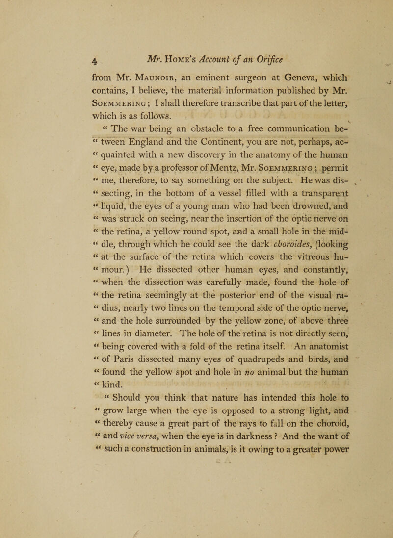 from Mr. Maunoir, an eminent surgeon at Geneva, which contains, I believe, the material information published by Mr. Soemmering ; I shall therefore transcribe that part of the letter, which is as follows. “ The war being an obstacle to a free communication be- “ tween England and the Continent, you are not, perhaps, ac- “ quainted with a new discovery in the anatomy of the human “ eye, made by a professor of Mentz, Mr. Soemmering ; permit “ me, therefore, to say something on the subject. He was dis- v “ secting, in the bottom of a vessel filled with a transparent “ liquid, the eyes of a young man who had been drowned, and “ was struck on seeing, near the insertion of the optic nerve on “ the retina, a yellow round spot, and a small hole in the mid- “ die, through which he could see the dark choroides, (looking “ at the surface of the retina which covers the vitreous hu- “ mour.) He dissected other human eyes, and constantly, “ when the dissection was carefully made, found the hole of “ the retina seemingly at the posterior end of the visual ra- “ dius, nearly two lines on the temporal side of the optic nerve, “ and the hole surrounded by the yellow zone, of above three “ lines in diameter. The hole of the retina is not directly seen, “ being covered with a fold of the retina itself. An anatomist “ of Paris dissected many eyes of quadrupeds and birds, and “ found the yellow spot and hole in no animal but the human “ kind. “ Should you think that nature has intended this hole to “ grow large when the eye is opposed to a strong light, and “ thereby cause a great part of the rays to fall on the choroid, “ and vice versa, when the eye is in darkness ? And the want of “ such a construction in animals, is it owing to a greater power