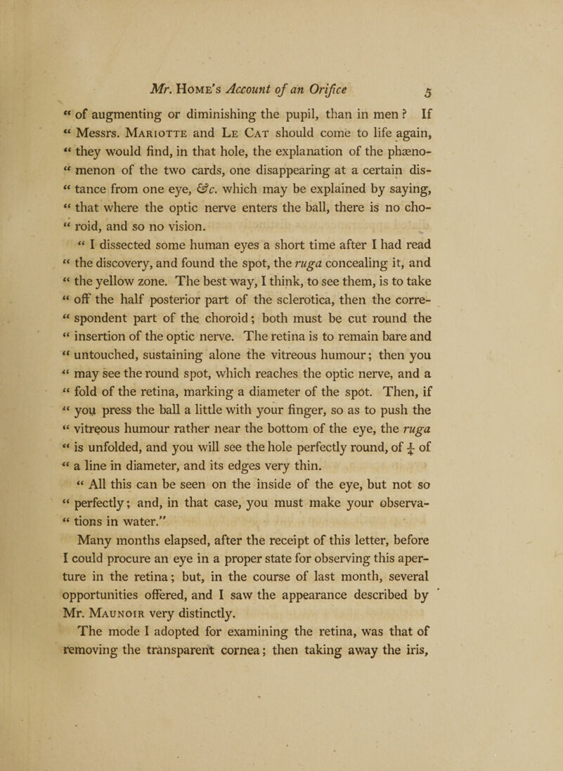 “ of augmenting or diminishing the pupil, than in men ? If *£ Messrs. Mariotte and Le Cat should come to life again, “ they would find, in that hole, the explanation of the phaeno- “ menon of the two cards, one disappearing at a certain dis- “ tance from one eye, &amp;c. which may be explained by saying, “ that where the optic nerve enters the ball, there is no cho- “ roid, and so no vision. “ I dissected some human eyes a short time after I had read “ the discovery, and found the spot, the ruga concealing it, and “ the yellow zone. The best way, I think, to see them, is to take “ off the half posterior part of the sclerotica, then the corre- “ spondent part of the choroid; both must be cut round the “ insertion of the optic nerve. The retina is to remain bare and t( untouched, sustaining alone the vitreous humour; then you “ may see the round spot, which reaches the optic nerve, and a “ fold of the retina, marking a diameter of the spot. Then, if you press the ball a little with your finger, so as to push the “ vitreous humour rather near the bottom of the eye, the ruga “ is unfolded, and you will see the hole perfectly round, of ^ of “ a line in diameter, and its edges very thin. “ All this can be seen on the inside of the eye, but not so “ perfectly; and, in that case, you must make your observa- “ tions in water. Many months elapsed, after the receipt of this letter, before I could procure an eye in a proper state for observing this aper¬ ture in the retina; but, in the course of last month, several opportunities offered, and I saw the appearance described by Mr. Maunoir very distinctly. The mode I adopted for examining the retina, was that of removing the transparent cornea; then taking away the iris.