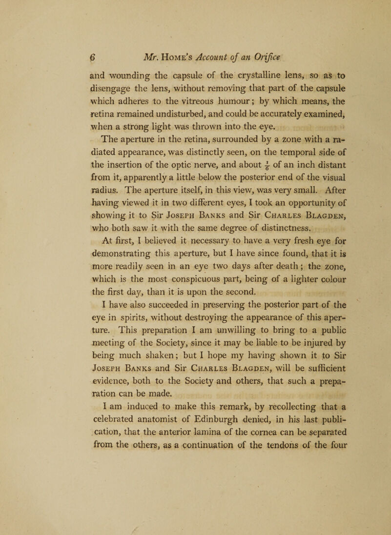 and wounding the capsule of the crystalline lens, so as to disengage the lens, without removing that part of the capsule which adheres to the vitreous humour; by which means, the retina remained undisturbed, and could be accurately examined, when a strong light was thrown into the eye. The aperture in the retina, surrounded by a zone with a ra¬ diated appearance, was distinctly seen, on the temporal side of the insertion of the optic nerve, and about ^ of an inch distant from it, apparently a little below the posterior end of the visual radius. The aperture itself, in this view, was very small. After having viewed it in two different eyes, I took an opportunity of showing it to Sir Joseph Banks and Sir Charles Blagden, who both saw it with the same degree of distinctness. At first, I believed it necessary to have a very fresh eye for demonstrating this aperture, but I have since found, that it is more readily seen in an eye two days after death ; the zone, which is the most conspicuous part, being of a lighter colour the first day, than it is upon the second. I have also succeeded in preserving the posterior part of the eye in spirits, without destroying the appearance of this aper¬ ture. This preparation I am unwilling to bring to a public meeting of the Society, since it may be liable to be injured by being much shaken; but I hope my having shown it to Sir Joseph Banks and Sir Charles Blagden, will be sufficient evidence, both to the Society and others, that such a prepa¬ ration can be made. I am induced to make this remark, by recollecting that a celebrated anatomist of Edinburgh denied, in his last publi¬ cation, that the anterior lamina of the cornea can be separated from the others, as a continuation of the tendons of the four