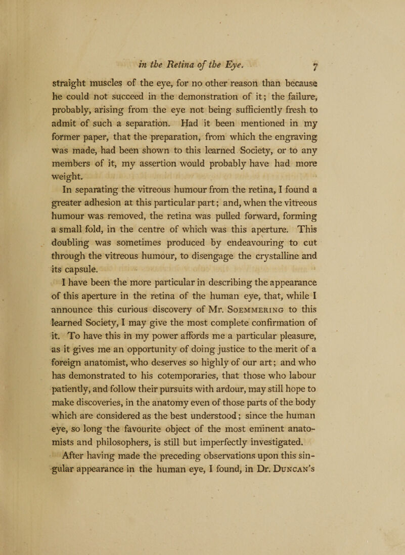 straight muscles of the eye, for no other reason than because he could not succeed in the demonstration of it; the failure, probably, arising from the eye not being sufficiently fresh to admit of such a separation. Had it been mentioned in my former paper, that the preparation, from which the engraving was made, had been shown to this learned Society, or to any members of it, my assertion would probably have had more weight. In separating the vitreous humour from the retina, I found a greater adhesion at this particular part; and, when the vitreous humour was removed, the retina was pulled forward, forming a small fold, in the centre of which was this aperture. This doubling was sometimes produced by endeavouring to cut through the vitreous humour, to disengage the crystalline and its capsule. I have been the more particular in describing the appearance of this aperture in the retina of the human eye, that, while I announce this curious discovery of Mr. Soemmering to this learned Society, I may give the most complete confirmation of it. To have this in my power affords me a particular pleasure, as it gives me an opportunity of doing justice to the merit of a foreign anatomist, who deserves so highly of our art; and who has demonstrated to his cotemporaries, that those who labour patiently, and follow their pursuits with ardour, may still hope to make discoveries, in the anatomy even of those parts of the body which are considered as the best understood; since the human eye, so long the favourite object of the most eminent anato¬ mists and philosophers, is still but imperfectly investigated. After having made the preceding observations upon this sin¬ gular appearance in the human eye, I found, in Dr. Duncan’s