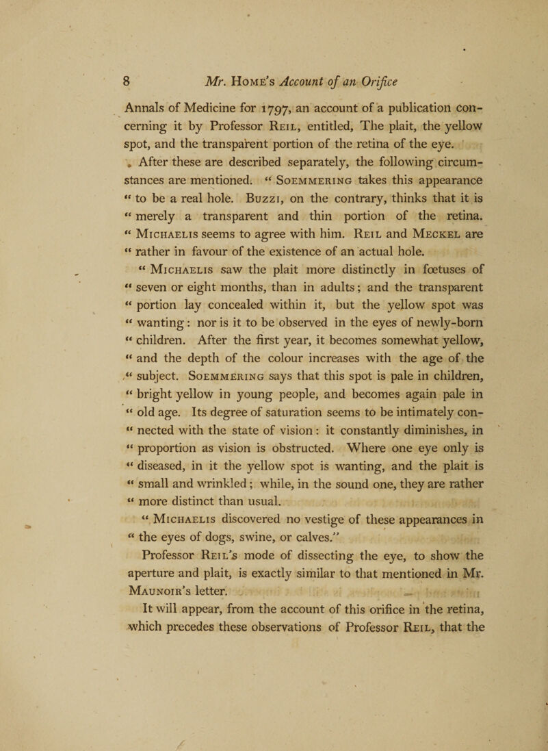 Annals of Medicine for 1797, an account of a publication con¬ cerning it by Professor Reil, entitled, The plait, the yellow spot, and the transparent portion of the retina of the eye. * After these are described separately, the following circum¬ stances are mentioned. “ Soemmering takes this appearance “ to be a real hole. Buzzi, on the contrary, thinks that it is “ merely a transparent and thin portion of the retina. “ Michaelis seems to agree with him. Reil and Meckel are “ rather in favour of the existence of an actual hole. “ Michaelis saw the plait more distinctly in foetuses of “ seven or eight months, than in adults; and the transparent “ portion lay concealed within it, but the yellow spot was “ wanting: nor is it to be observed in the eyes of newly-born “ children. After the first year, it becomes somewhat yellow, “ and the depth of the colour increases with the age of the subject. Soemmering says that this spot is pale in children, “ bright yellow in young people, and becomes again pale in “ old age. Its degree of saturation seems to be intimately con- “ nected with the state of vision: it constantly diminishes, in “ proportion as vision is obstructed. Where one eye only is “ diseased, in it the yellow spot is wanting, and the plait is “ small and wrinkled ; while, in the sound one, they are rather “ more distinct than usual. “ Michaelis discovered no vestige of these appearances in f “ the eyes of dogs, swine, or calves.” Professor Reils mode of dissecting the eye, to show the aperture and plait, is exactly similar to that mentioned in Mr. Maunoir’s letter. It will appear, from the account of this orifice in the retina, which precedes these observations of Professor Reil, that the 1