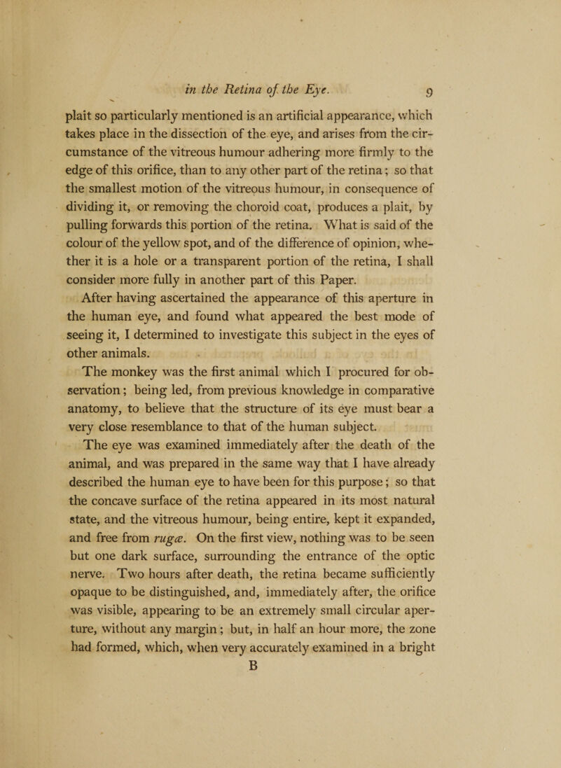 plait so particularly mentioned is an artificial appearance, which takes place in the dissection of the eye, and arises from the cir¬ cumstance of the vitreous humour adhering more firmly to the edge of this orifice, than to any other part of the retina; so that the smallest motion of the vitreous humour, in consequence of dividing it, or removing the choroid coat, produces a plait, by pulling forwards this portion of the retina. What is said of the colour of the yellow spot, and of the difference of opinion, whe¬ ther it is a hole or a transparent portion of the retina, I shall consider more fully in another part of this Paper. After having ascertained the appearance of this aperture in the human eye, and found what appeared the best mode of seeing it, I determined to investigate this subject in the eyes of other animals. The monkey was the first animal which I procured for ob¬ servation ; being led, from previous knowledge in comparative anatomy, to believe that the structure of its eye must bear a very close resemblance to that of the human subject. The eye was examined immediately after the death of the animal, and was prepared in the same way that I have already described the human eye to have been for this purpose; so that the concave surface of the retina appeared in its most natural state, and the vitreous humour, being entire, kept it expanded, and free from rugce. On the first view, nothing was to be seen but one dark surface, surrounding the entrance of the optic nerve. Two hours after death, the retina became sufficiently opaque to be distinguished, and, immediately after, the orifice was visible, appearing to be an extremely small circular aper¬ ture, without any margin ; but, in half an hour more, the zone had formed, which, when very accurately examined in a bright B