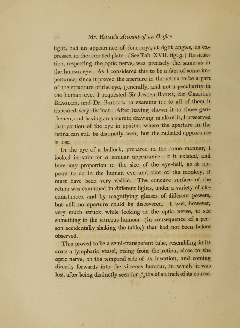 light, had an appearance of four rays, at right angles, as ex¬ pressed in the annexed plate. (See Tab. XVII. fig. 3.) Its situa¬ tion, respecting the optic nerve, was precisely the same as in the human eye. As I considered this to be a fact of some im¬ portance, since it proved the aperture in the retina to be a part of the structure of the eye, generally, and not a peculiarity in the human eye, I requested Sir Joseph Banks, Sir Charles Blagden, and Dr. Baillie, to examine it: to all of them it appeared very distinct. Alter having shown it to those gen¬ tlemen, and having an accurate drawing made of it, I preserved that portion of the eye in spirits; where the aperture in the retina can still be distinctly seen, but the radiated appearance is lost. In the eye of a bullock, prepared in the same manner, I looked in vain for a similar appearance: if it existed, and bore any proportion to the size of the eye-ball, as it ap¬ pears to do in the human eye and that of the monkey, it must have been very visible. The concave surface of the retina was examined in different lights, under a variety of cir¬ cumstances, and by magnifying glasses of different powers, but still no aperture could be discovered. I was, however, very much struck, while looking at the optic nerve, to see something in the vitreous humour, (in consequence of a per¬ son accidentally shaking the table,) that had not been before observed. This proved to be a semi-transparent tube, resembling in its coats a lymphatic vessel, rising from the retina, close to the optic nerve, on the temporal side of its insertion, and coming directly forwards into the vitreous humour, in which it was lost, after being distinctly seen for ^ths of an inch of its course.