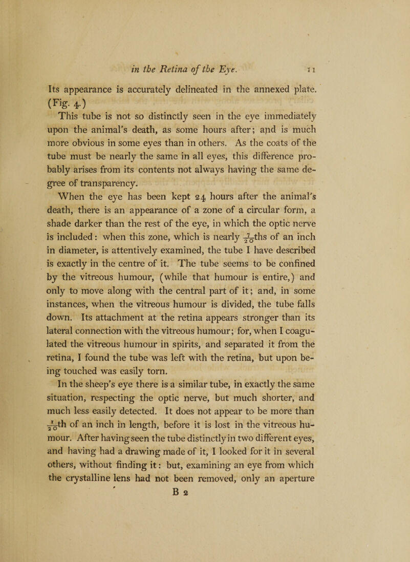 Its appearance is accurately delineated in the annexed plate. (Fig. 4 ) This tube is not so distinctly seen in the eye immediately upon the animal’s death, as some hours after; and is much more obvious in some eyes than in others. As the coats of the tube must be nearly the same in all eyes, this difference pro¬ bably arises from its contents not always having the same de¬ gree of transparency. When the eye has been kept 24 hours after the animal’s death, there is an appearance of a zone of a circular form, a shade darker than the rest of the eye, in which the optic nerve is included: when this zone, which is nearly ^_ths °f an inch in diameter, is attentively examined, the tube I have described is exactly in the centre of it. The tube seems to be confined by the vitreous humour, (while that humour is entire,) and only to move along with the central part of it; and, in some instances, when the vitreous humour is divided, the tube falls down. Its attachment at the retina appears stronger than its lateral connection with the vitreous humour; for, when I coagu¬ lated the vitreous humour in spirits, and separated it from the retina, I found the tube was left with the retina, but upon be¬ ing touched was easily torn. In the sheep’s eye there is a similar tube, in exactly the same situation, respecting the optic nerve, but much shorter, and much less easily detected. It does not appear to be more than ^th of an inch in length, before it is lost in the vitreous hu¬ mour. After having seen the tube distinctly in two different eyes, and having had a drawing made of it, I looked for it in several others, without finding it: but, examining an eye from which the crystalline lens had not been removed, only an aperture