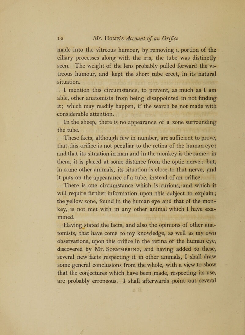 made into the vitreous humour, by removing a portion of the ciliary processes along with the iris, the tube was distinctly seen. The weight of the lens probably pulled forward the vi¬ treous humour, and kept the short tube erect, in its natural situation. I mention this circumstance, to prevent, as much as I am able, other anatomists from being disappointed in not finding it; which may readily happen, if the search be not made with considerable attention. In the sheep, there is no appearance of a zone surrounding the tube. These facts, although few in number, are sufficient to prove, that this orifice is not peculiar to the retina of the human eye; and that its situation in man and in the monkey is the same : in them, it is placed at some distance from the optic nerve; but, in some other animals, its situation is close to that nerve, and it puts on the appearance of a tube, instead of an orifice. There is one circumstance which is curious, and which it will require further information upon this subject to explain; the yellow zone, found in the human eye and that of the mon¬ key, is not met with in any other animal which I have exa¬ mined. Having stated the facts, and also the opinions of other ana¬ tomists, that have come to my knowledge, as well as my own observations, upon this orifice in the retina of the human eye, discovered by Mr. Soemmering, and having added to these, several new facts respecting it in other animals, I shall draw some general conclusions from the whole, with a view to show that the conjectures which have been made, respecting its use, are probably erroneous, I shall afterwards point out several