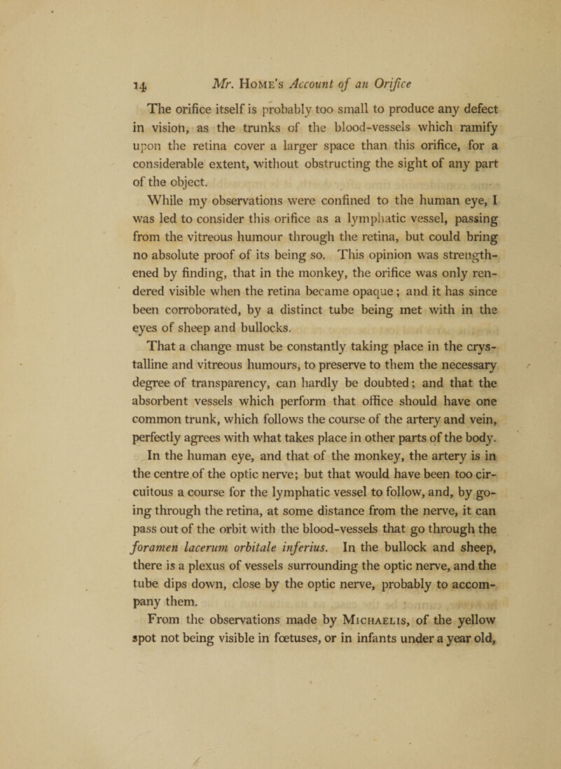 The orifice itself is probably too small to produce any defect in vision, as the trunks of the blood-vessels which ramify upon the retina cover a larger space than this orifice, for a considerable extent, without obstructing the sight of any part of the object. While my observations were confined to the human eye, I was led to consider this orifice as a lymphatic vessel, passing from the vitreous humour through the retina, but could bring no absolute proof of its being so. This opinion was strength¬ ened by finding, that in the monkey, the orifice was only ren¬ dered visible when the retina became opaque ; and it has since been corroborated, by a distinct tube being met with in the eyes of sheep and bullocks. That a change must be constantly taking place in the crys¬ talline and vitreous humours, to preserve to them the necessary degree of transparency, can hardly be doubted; and that the absorbent vessels which perform that office should have one common trunk, which follows the course of the artery and vein, perfectly agrees with what takes place in other parts of the body. In the human eye, and that of the monkey, the artery is in the centre of the optic nerve; but that would have been too cir¬ cuitous a course for the lymphatic vessel to follow, and, by go¬ ing through the retina, at some distance from the nerve, it can pass out of the orbit with the blood-vessels that go through the foramen lacerum orbitale inferius. In the bullock and sheep, there is a plexus of vessels surrounding the optic nerve, and the tube dips down, close by the optic nerve, probably to accom¬ pany them. From the observations made by Michael is, of the yellow spot not being visible in foetuses, or in infants under a year old.