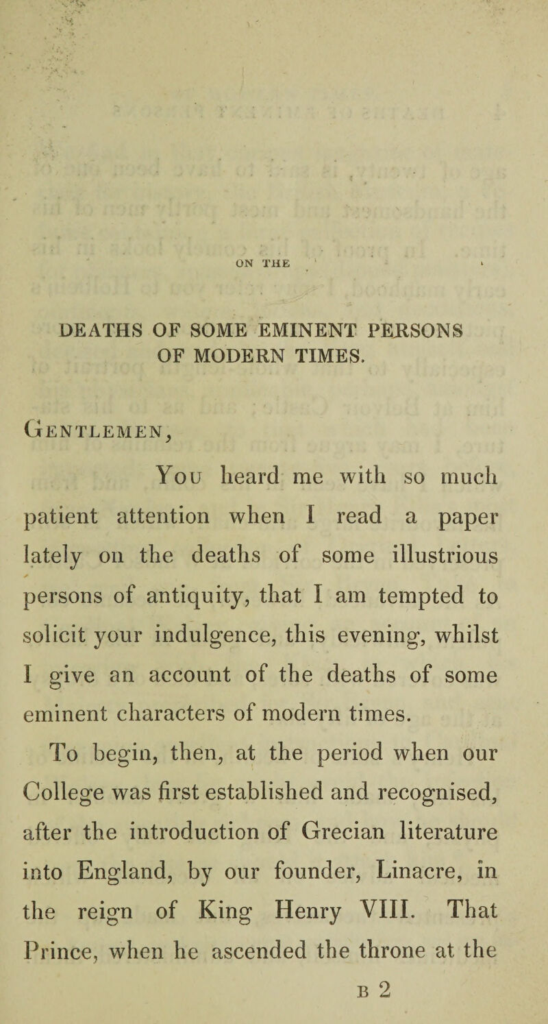 DEATHS OF SOME EMINENT PEilSONS OF MODERN TIMES. Gentlemen^ You heard me with so much patient attention when I read a paper lately on the deaths of some illustrious ✓ persons of antiquity, that I am tempted to solicit your indulgence, this evening, whilst I give an account of the deaths of some eminent characters of modern times. To begin, then, at the period when our College was first established and recognised, after the introduction of Grecian literature into England, by our founder, Linacre, in the reign of King Henry VIII. That Prince, when he ascended the throne at the B 2