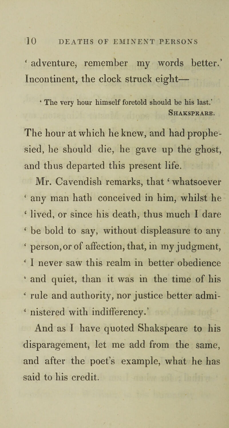 ‘ adventure, remember my words better.’ Incontinent, the clock struck eight— ‘ The very hour himself foretold should be his last.’ Shakspeare. The hour at which he knew, and had prophe¬ sied, he should die, he gave up the ghost, and thus departed this present life. Mr. Cavendish remarks, that ‘ whatsoever ' any man hath conceived in him, whilst he ‘ lived, or since his death, thus much I dare ‘ be bold to say, without displeasure to any ‘ person, or of affection, that, in my judgment, ‘ I never saw this realm in better obedience ‘ and quiet, than it was in the time of his ‘ rule and authority, nor justice better admi- ^ nistered with indifferency.’ And as I have quoted Shakspeare to his disparagement, let me add from the same, and after the poet’s example, what he has said to his credit.