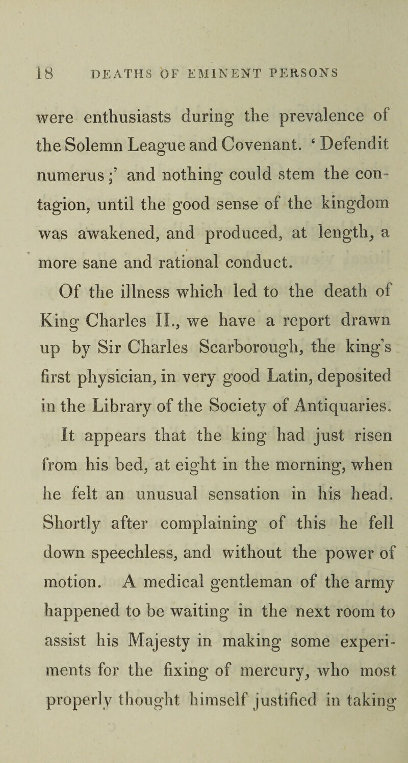 were enthusiasts during the prevalence of the Solemn League and Covenant. ‘ Defendit numerusand nothing could stem the con¬ tagion, until the good sense of the kingdom was awakened, and produced, at length_, a more sane and rational conduct. Of the illness which led to the death of King Charles II., we have a report drawn up by Sir Charles Scarborough, the king’s first physician, in very good Latin, deposited in the Library of the Society of Antiquaries. It appears that the king had just risen from his bed, at eight in the morning, when he felt an unusual sensation in his head. Shortly after complaining of this he fell down speechless, and without the power of motion. A medical gentleman of the army happened to be waiting in the next room to assist his Majesty in making some experi¬ ments for the fixing of mercury^ who most properly thought himself justified in taking