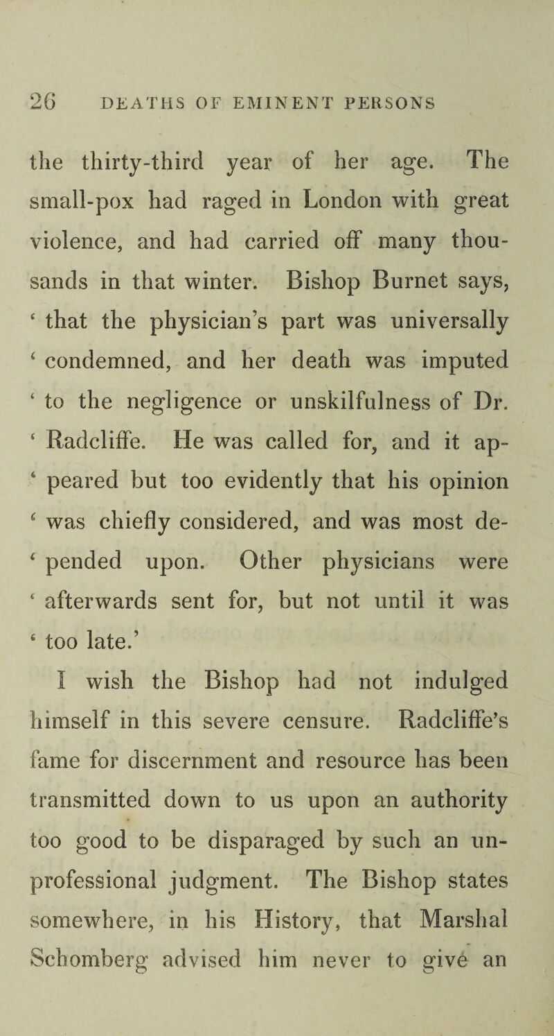 the thirty-third year of her age. The small-pox had raged in London with great violence, and had carried off many thou¬ sands in that winter. Bishop Burnet says, ‘ that the physician’s part was universally ‘ condemned, and her death was imputed ‘ to the negligence or unskilfulness of Dr. ‘ Radcliffe. He was called for, and it ap- ‘ peared but too evidently that his opinion ^ was chiefly considered, and was most de- ‘ pended upon. Other physicians were ‘ afterwards sent for, but not until it was ‘ too late.’ I wish the Bishop had not indulged himself in this severe censure. Radcliffe’s fame for discernment and resource has been transmitted down to us upon an authority too good to be disparaged by such an un¬ professional judgment. The Bishop states somewhere, in his History, that Marshal Schomberg advised him never to give an