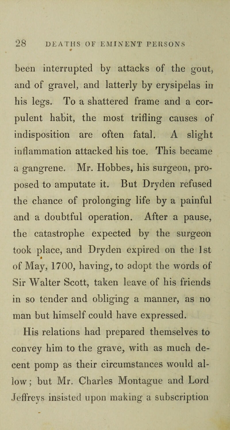 been interrupted by attacks of the gout, and of gravel, and latterly by erysipelas in his legs. To a shattered frame and a cor¬ pulent habit, the most trifling causes of indisposition are often fatal. A slight inflammation attacked his toe. This became a gangrene. Mr. Hobbes, his surgeon, pro¬ posed to amputate it. But Dryden refused the chance of prolonging life by a painful and a doubtful operation. After a pause, the catastrophe expected by the surgeon took place, and Dryden expired on the 1st ■ of May, 1700, having, to adopt the vv^ords of Sir Walter Scott, taken leave of his friends in so tender and obliging a manner, as no man but himself could have expressed. His relations had prepared themselves to convey him to the grave, with as much de¬ cent pomp as their circumstances would al¬ low; but Mr. Charles Montague and Lord Jeffreys insisted upon making a subscription