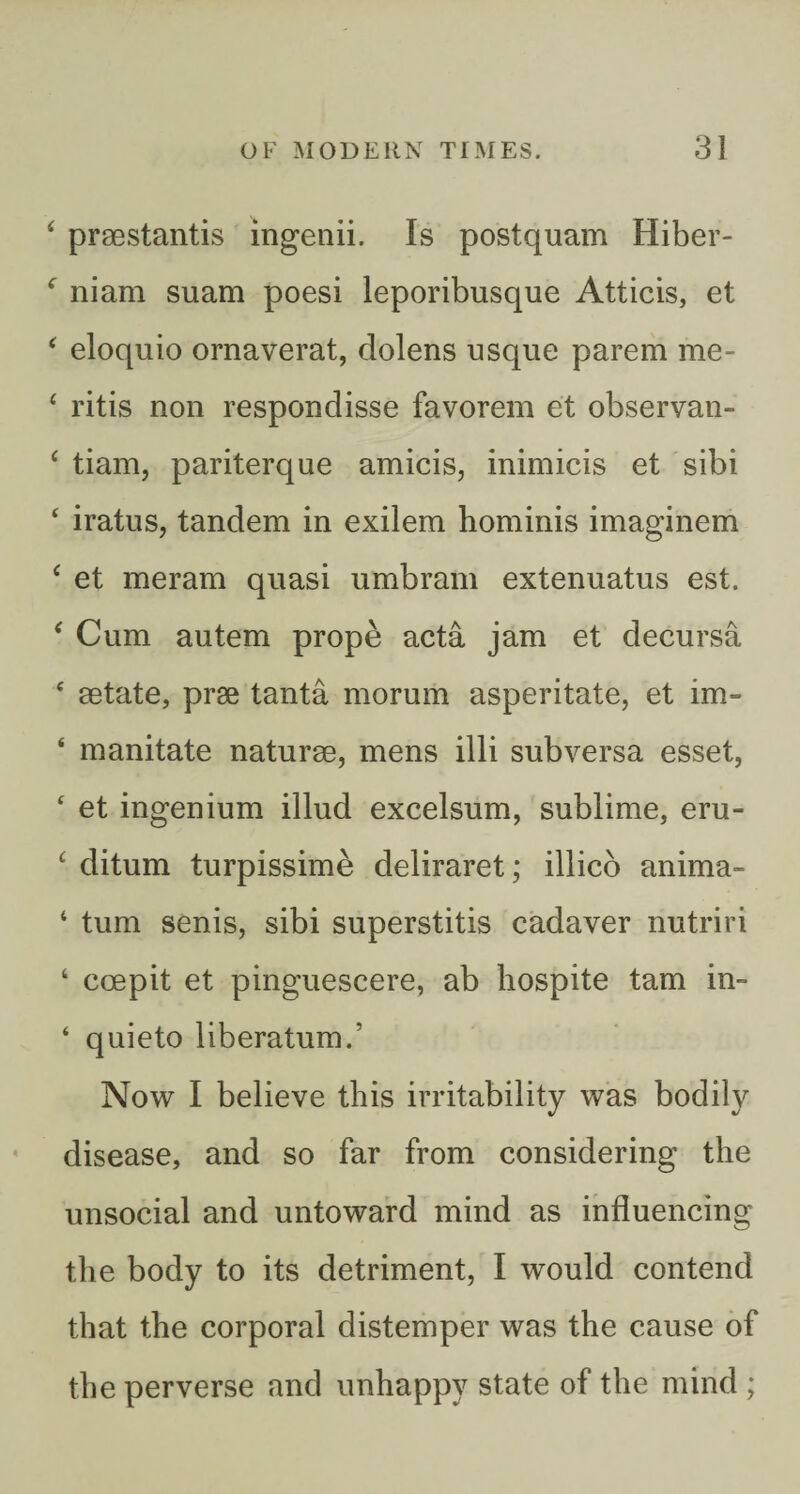 ‘ praestantis ingenii. Is postquam Hiber- ^ niam suam poesi leporibusque Atticis, et ^ eloquio ornaverat, dolens usque parem me- ^ ritis non respondisse favorem et observan- ^ tiam, pariterque amicis, inimicis et sibi ‘ iratus, tandem in exilem hominis imaginem ‘ et meram quasi umbram extenuatus est. ‘ Cum autem prope acta jam et decursa ‘ aetate, prae tanta morum asperitate, et im- ‘ mandate naturae, mens illi subversa esset, ‘ et ingenium illud excelsum, sublime, eru- ^ ditum turpissime deliraret; illico anima- ‘ turn senis, sibi superstitis cadaver nutriri ‘ coepit et pinguescere, ab hospite tarn in- ‘ quieto liberatum.’ Now I believe this irritability was bodily disease, and so far from considering the unsocial and untoward mind as influencing the body to its detriment, I would contend that the corporal distemper was the cause of the perverse and unhappy state of the mind ;