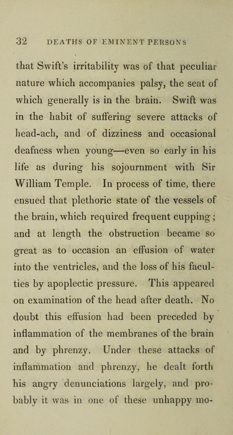 that Swift’s irritability was of that peculiar nature which accompanies palsy, the seat of which generally is in the brain. Swift was in the habit of suffering severe attacks of head-ach, and of dizziness and occasional deafness when young—even so early in his life as during his sojournment with Sir William Temple. In process of time, there ensued that plethoric state of the vessels of the brain, which required frequent cupping; and at length the obstruction became so great as to occasion an effusion of water into the ventricles, and the loss of his facul¬ ties by apoplectic pressure. This appeared on examination of the head after death. No doubt this effusion had been preceded by inflammation of the membranes of the brain and by phrenzy. Under these attacks of inflammation and phrenzy, he dealt forth his angry denunciations largely, and pro¬ bably it was in one of these unhappy mo-