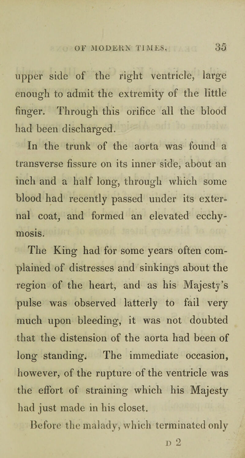 upper side of the right ventricle, large enough to admit the extremity of the little finger. Through this orifice all the blood had been discharged. In the trunk of the aorta was found a transverse fissure on its inner side, about an inch and a half long, through which some blood had recently passed under its exter¬ nal coat, and formed an elevated ecchy- mosis. The King had for some years often com¬ plained of distresses and sinkings about the region of the heart, and as his Majesty’s pulse was observed latterly to fail very much upon bleeding, it was not doubted that the distension of the aorta had been of long standing. The immediate occasion, however, of the rupture of the ventricle was the effort of straining which his Majesty had just made in his closet. Before the malady, which terminated only D 2