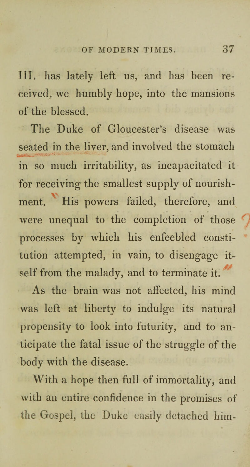 III. has lately left us, and has been re¬ ceived, we humbly hope, into the mansions of the blessed. The Duke of Gloucester’s disease was seated in the liver, and involved the stomach f«»— in so much irritability, as incapacitated it for receiving the smallest supply of nourish- ment. His powers failed, therefore, and were unequal to the completion of those ^ processes by which his enfeebled consti¬ tution attempted, in vain, to disengage it¬ self from the malady, and to terminate it. ^ As the brain was not affected, his mind was left at liberty to indulge its natural propensity to look into futurity, and to an¬ ticipate the fatal issue of the struggle of the body with the disease. With a hope then full of immortality, and with an entire confidence in the promises of the Gospel, the Duke easily detached him-