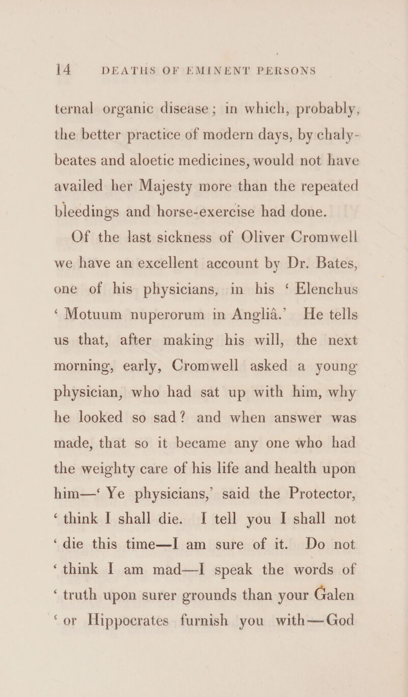 ternal organic disease; in which, probably, the better practice of modern days, by chaly- beates and aloetic medicines, would not have availed her Majesty more than the repeated bleedings and horse-exercise had done. Of the last sickness of Oliver Cromwell we have an excellent account bv Dr. Bates, j 7 one of his physicians, in his £ Elenchus 4 Motuum nuperorum in Anglia/ He tells us that, after making his will, the next morning, early, Cromwell asked a young- physician, who had sat up with him, why he looked so sad ? and when answer was made, that so it became any one who had the weighty care of his life and health upon him—£ Ye physicians/ said the Protector, 4 think I shall die. I tell you I shall not 4 die this time—I am sure of it. Do not 4 think l am mad—I speak the words of 4 truth upon surer grounds than your Galen 4 or Hippocrates furnish you with—God