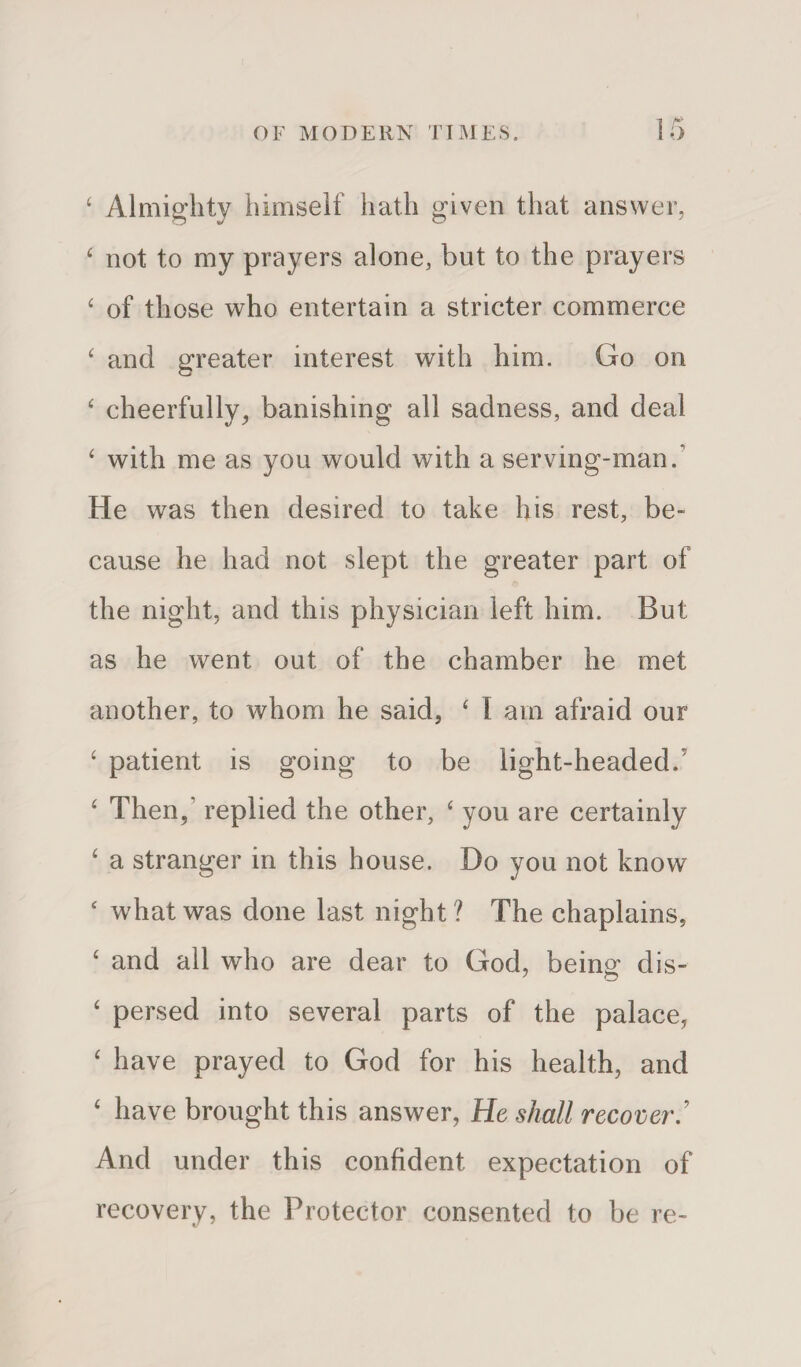 £ Almighty himself hath given that answer, 4 not to my prayers alone, but to the prayers 4 of those who entertain a stricter commerce 4 and greater interest with him. Go on 4 cheerfully, banishing all sadness, and deal 4 with me as you would with a serving-man. He was then desired to take his rest, be¬ cause he had not slept the greater part of the night, and this physician left him. But as he went out of the chamber he met another, to whom he said, 4 I am afraid our 4 patient is going to be light-headed. 4 Then,1 replied the other, 4 you are certainly ‘ a stranger in this house. Do you not know 4 what was done last night ? The chaplains, 4 and all who are dear to God, being dis- 4 persed into several parts of the palace, 4 have prayed to God for his health, and 4 have brought this answer, He shall recover And under this confident expectation of recovery, the Protector consented to be re-