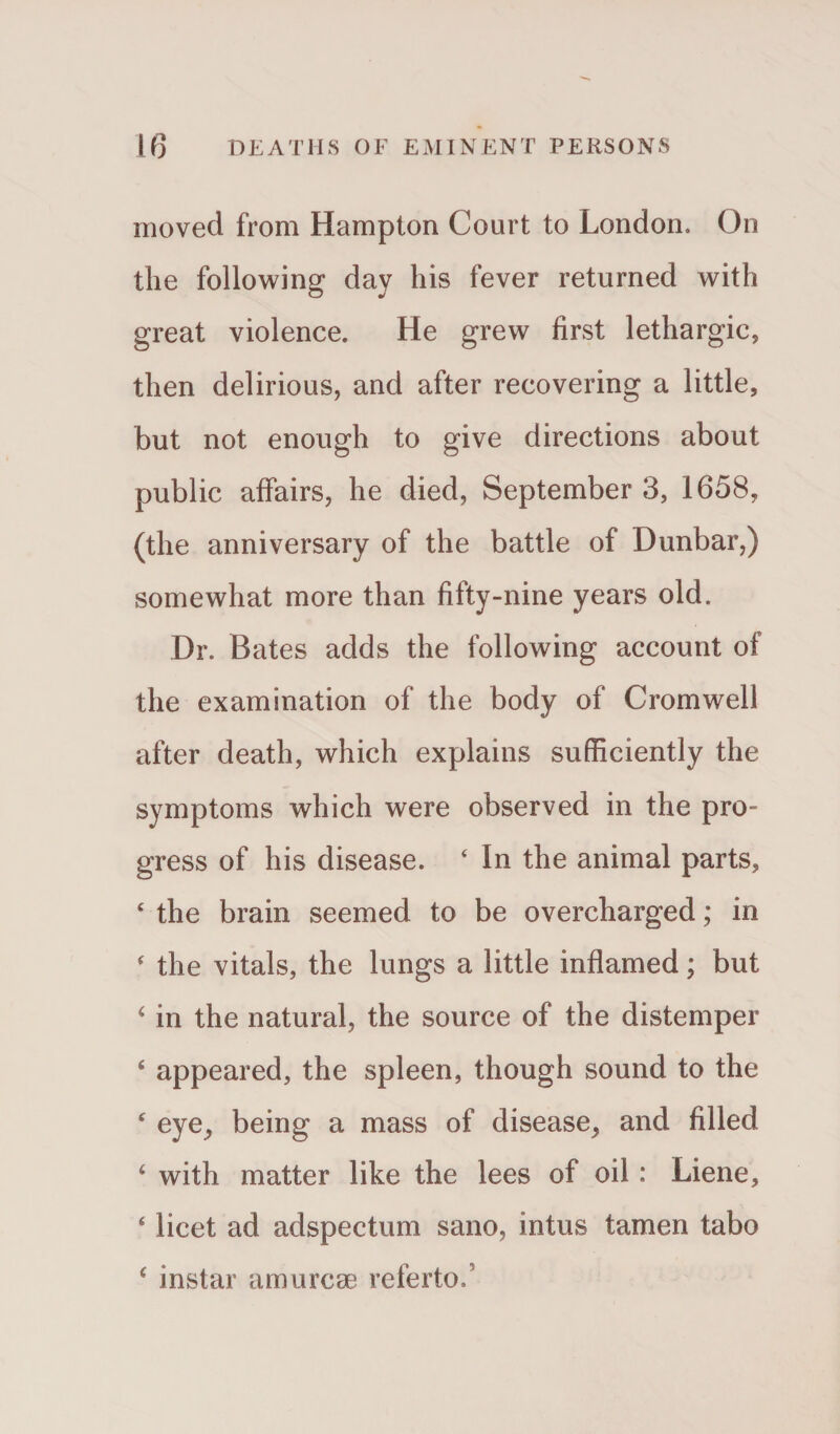 moved from Hampton Court to London. On the following day his fever returned with great violence. He grew first lethargic, then delirious, and after recovering a little, but not enough to give directions about public affairs, he died, Septembers, 1658, (the anniversary of the battle of Dunbar,) somewhat more than fifty-nine years old. Dr. Bates adds the following account of the examination of the body of Cromwell after death, which explains sufficiently the symptoms which were observed in the pro¬ gress of his disease. ‘ In the animal parts, ‘ the brain seemed to be overcharged; in * the vitals, the lungs a little inflamed; but 4 in the natural, the source of the distemper 4 appeared, the spleen, though sound to the c eye, being a mass of disease, and filled 4 with matter like the lees of oil: Liene, 4 licet ad adspectum sano, intus tamen tabo 4 instar amurcse referto.’