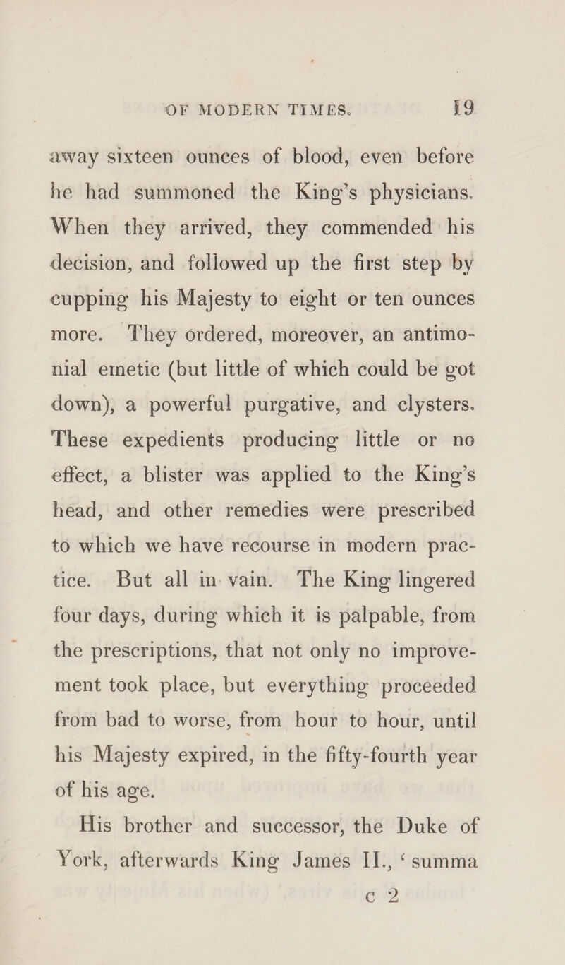away sixteen ounces of blood, even before he had summoned the King’s physicians. When they arrived, they commended his decision, and followed up the first step by cupping his Majesty to eight or ten ounces more. They ordered, moreover, an antimo- nial emetic (but little of which could be got down), a powerful purgative, and clysters. These expedients producing little or no effect, a blister was applied to the King’s head, and other remedies were prescribed to which we have recourse in modern prac¬ tice. But all in vain. The King lingered four days, during which it is palpable, from the prescriptions, that not only no improve¬ ment took place, but everything proceeded from bad to worse, from hour to hour, until his Majesty expired, in the fifty-fourth year of his age. His brother and successor, the Duke of York, afterwards King James II., ‘ summa c 2