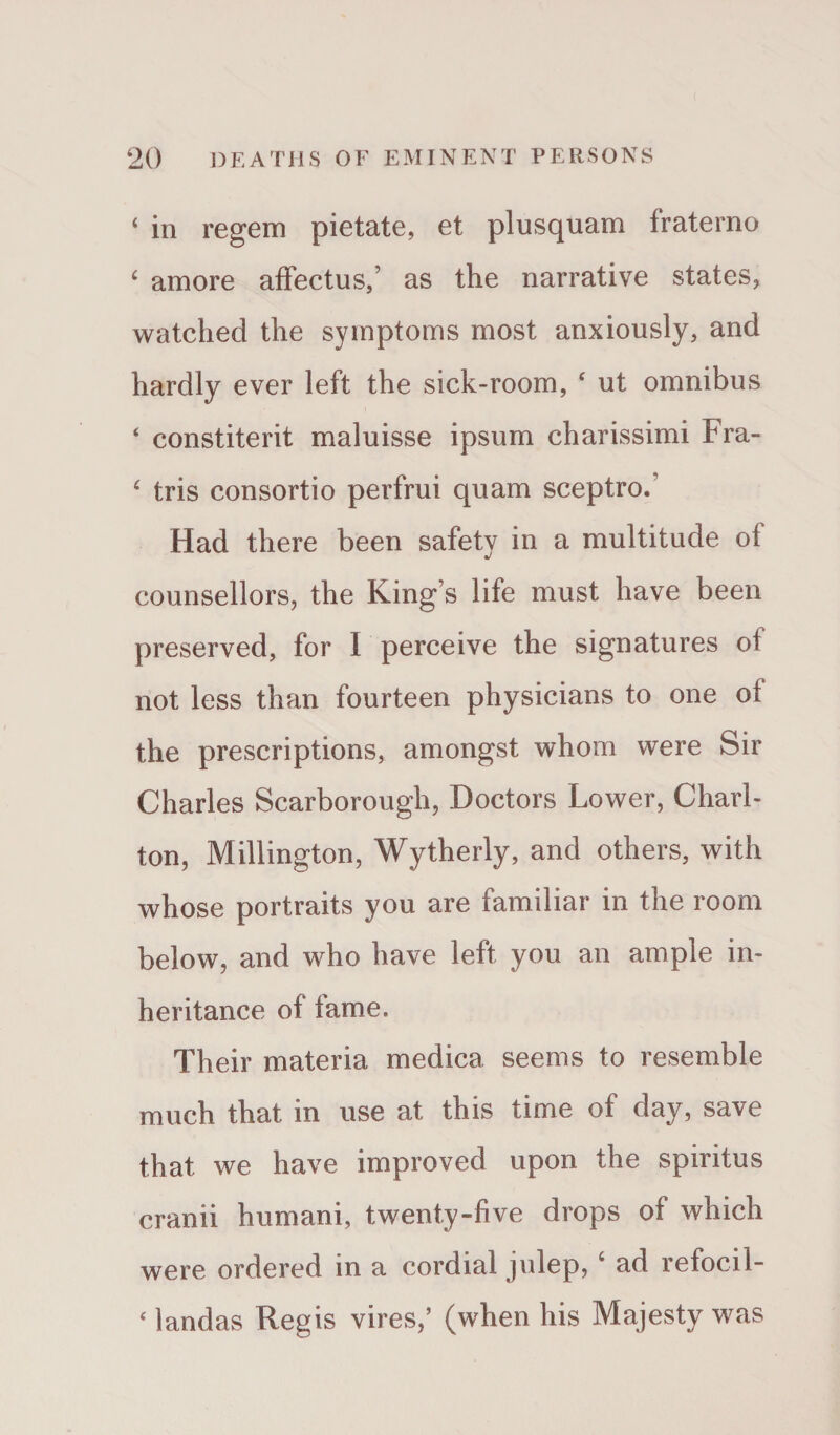 ‘ in regem pietate, et plusquam fraterno ‘ amore affectus,’ as the narrative states, watched the symptoms most anxiously, and hardly ever left the sick-room, ‘ ut omnibus ‘ constiterit maluisse ipsum charissimi Fra- 4 tris consortio perfrui quam sceptro. Had there been safetv in a multitude of J counsellors, the King s life must have been preserved, for I perceive the signatures oi not less than fourteen physicians to one of the prescriptions, amongst whom were Sir Charles Scarborough, Doctors Lower, Charl¬ ton, Millington, Wytherly, and others, with whose portraits you are familiar in the room below, and who have left you an ample in¬ heritance of fame. Their materia medica seems to resemble much that in use at this time of day, save that we have improved upon the spiritus cranii humani, twenty-five drops of which were ordered in a cordial julep, c ad refocil- ‘ landas Regis vires,’ (when his Majesty was