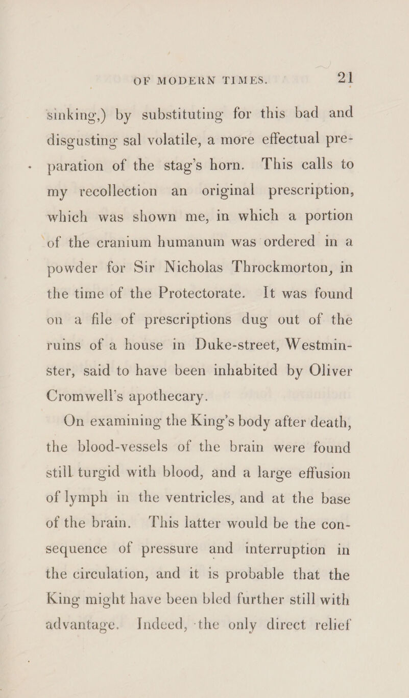 sinking,) by substituting for this bad and disgusting sal volatile, a more effectual pre¬ paration of the stag s horn. This calls to my recollection an original prescription, which was shown me, in which a portion of the cranium humanum was ordered in a powder for Sir Nicholas Throckmorton, in the time of the Protectorate. It was found on a file of prescriptions dug out of the ruins of a house in Duke-street, Westmin¬ ster, said to have been inhabited by Oliver Cromwell’s apothecary. On examining the King’s body after death, the blood-vessels of the brain were found still turgid with blood, and a large effusion of lymph in the ventricles, and at the base of the brain. This latter would be the con¬ sequence of pressure and interruption in the circulation, and it is probable that the King might have been bled further still with advantage. Indeed, the only direct relief