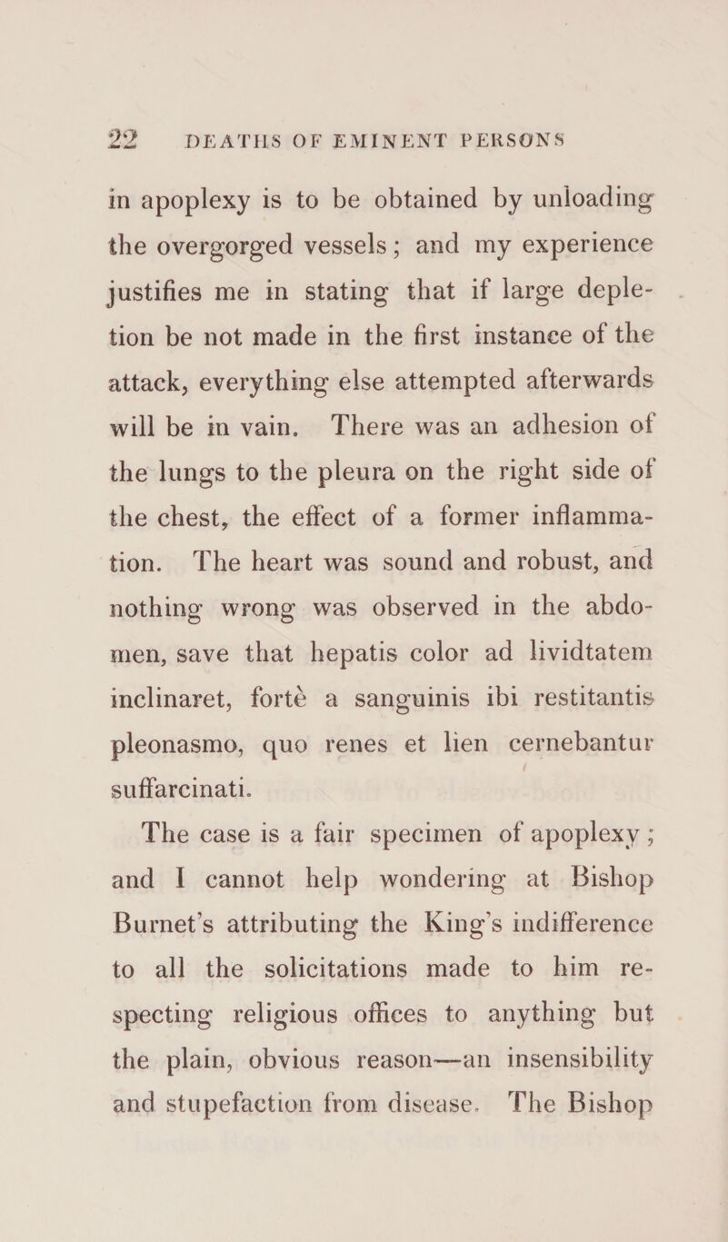 in apoplexy is to be obtained by unloading the overgorged vessels; and my experience justifies me in stating that if large deple¬ tion be not made in the first instance of the attack, everything else attempted afterwards will be in vain. There was an adhesion of the lungs to the pleura on the right side of the chest, the effect of a former inflamma¬ tion. The heart was sound and robust, and nothing wrong was observed in the abdo¬ men, save that hepatis color ad lividtatem inclinaret, forte a sanguinis ibi restitanti& pleonasmo, quo renes et lien cernebantur suffarcinati. The case is a fair specimen of apoplexy; and I cannot help wondering at Bishop Burnet’s attributing the King's indifference to all the solicitations made to him re¬ specting religious offices to anything but the plain, obvious reason—-an insensibility and stupefaction from disease. The Bishop