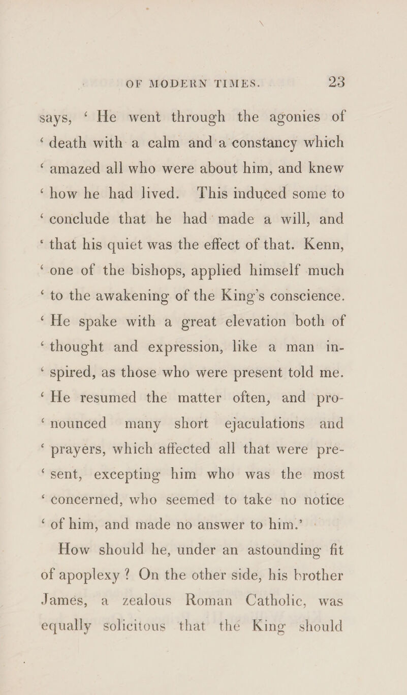 says, 4 He went through the agonies of 4 death with a calm and a constancy which 4 amazed all who were about him, and knew 4 how he had lived. This induced some to 4 conclude that he had made a will, and 4 that his quiet was the effect of that. Kenn, 4 one of the bishops, applied himself much 4 to the awakening of the King’s conscience. 4 He spake with a great elevation both of 4 thought and expression, like a man in- 4 spired, as those who were present told me. 4 He resumed the matter often, and pro- 4 nounced many short ejaculations and 4 prayers, which affected all that were pre- 4 sent, excepting him who was the most 4 concerned, who seemed to take no notice 4 of him, and made no answer to him.’ How should he, under an astounding fit of apoplexy ? On the other side, his brother James, a zealous Roman Catholic, was equally solicitous that the King should