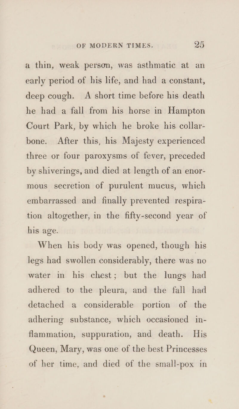 a thin, weak person, was asthmatic at an early period of his life, and had a constant, I deep cough. A short time before his death he had a fall from his horse in Hampton Court Park, by which he broke his collar¬ bone. After this, his Majesty experienced three or four paroxysms of fever, preceded by shiverings, and died at length of an enor¬ mous secretion of purulent mucus, which embarrassed and finally prevented respira¬ tion altogether, in the fifty-second year of his age. When his body was opened, though his legs had swollen considerably, there was no water in his chest; but the lungs had adhered to the pleura, and the fall had detached a considerable portion of the adhering substance, which occasioned in¬ flammation, suppuration, and death. His Queen, Mary, was one of the best Princesses of her time, and died of the small-pox in
