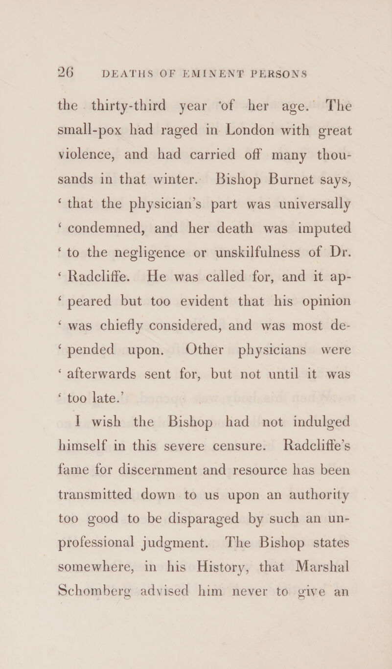 the thirty-third year *of her age. The small-pox had raged in London with great violence, and had carried off many thou¬ sands in that winter. Bishop Burnet says, 4 that the physician’s part was universally 4 condemned, and her death was imputed 4 to the negligence or unskilfulness of Dr. 4 Radcliffe. He was called for, and it up- 4 peared but too evident that his opinion 4 was chiefly considered, and was most de- 4 pended upon. Other physicians were 4 afterwards sent for, but not until it was 4 too late/ I wish the Bishop had not indulged himself in this severe censure. Radcliffe’s fame for discernment and resource has been transmitted down to us upon an authority too good to be disparaged by such an un¬ professional judgment. The Bishop states somewhere, in his History, that Marshal Schomberg advised him never to give an