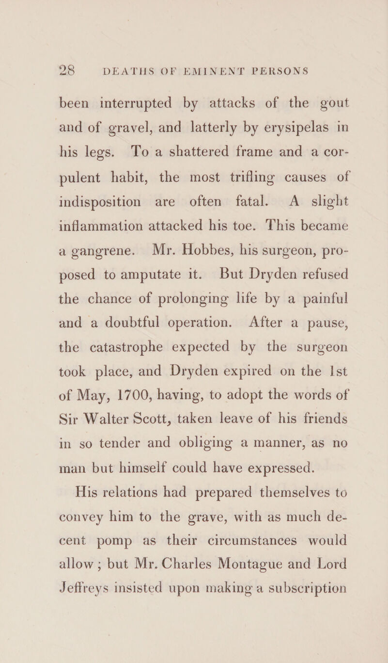 been interrupted by attacks of the gout and of gravel, and latterly by erysipelas in his legs. To a shattered frame and a cor¬ pulent habit, the most trifling causes of indisposition are often fatal. A slight inflammation attacked his toe. This became a gangrene. Mr. Hobbes, his surgeon, pro¬ posed to amputate it. But Dryden refused the chance of prolonging life by a painful and a doubtful operation. After a pause, the catastrophe expected by the surgeon took place, and Dryden expired on the 1st of May, 1700, having, to adopt the words of Sir Walter Scott, taken leave of his friends in so tender and obliging a manner, as no man but himself could have expressed. His relations had prepared themselves to convey him to the grave, with as much de¬ cent pomp as their circumstances would allow ; but Mr. Charles Montague and Lord Jeffreys insisted upon making a subscription
