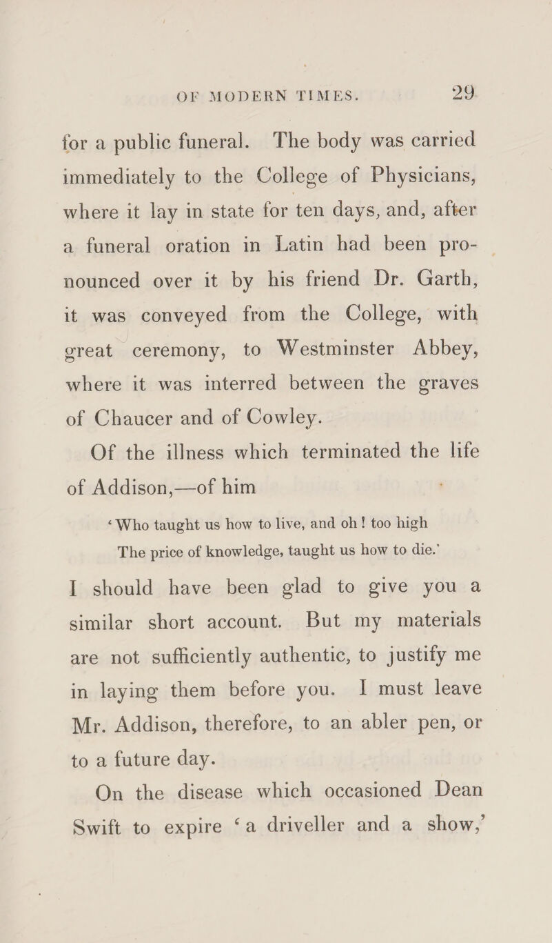 for a public funeral. The body was carried immediately to the College of Physicians, where it lay in state for ten days, and, after a funeral oration in Latin had been pro¬ nounced over it by his friend Dr. Garth, it was conveyed from the College, with great ceremony, to Westminster Abbey, where it was interred between the graves of Chaucer and of Cowley. Of the illness which terminated the life of Addison,—of him ‘ Who taught us how to live, and oh ! too high The price of knowledge, taught us how to die.’ I should have been glad to give you a similar short account. But my materials are not sufficiently authentic, to justify me in laying them before you. I must leave Mr. Addison, therefore, to an abler pen, or to a future day. On the disease which occasioned Dean Swift to expire c a driveller and a show/