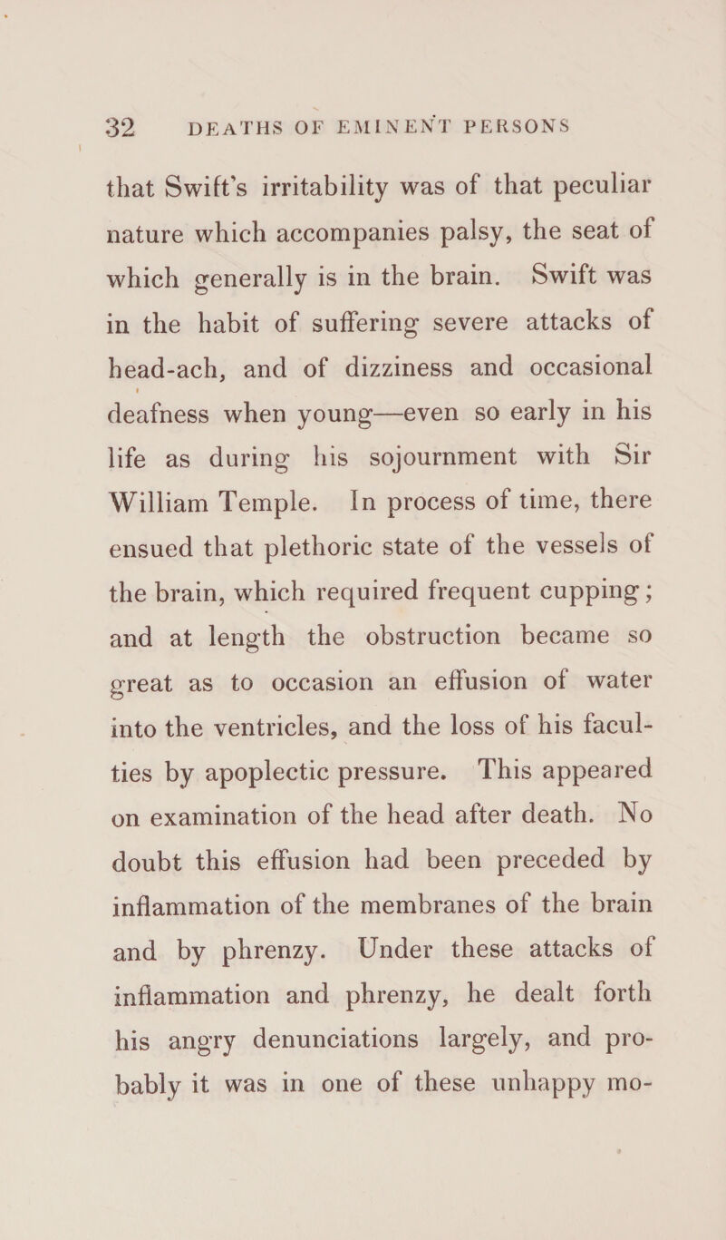 that Swift's irritability was of that peculiar nature which accompanies palsy, the seat oi which generally is in the brain. Swift was in the habit of suffering severe attacks of head-ach, and of dizziness and occasional » deafness when young—even so early in his life as during his sojournment with Sir William Temple. In process of time, there ensued that plethoric state of the vessels of the brain, which required frequent cupping; and at length the obstruction became so great as to occasion an effusion of water into the ventricles, and the loss of his facul¬ ties by apoplectic pressure. This appeared on examination of the head after death. No doubt this effusion had been preceded by inflammation of the membranes of the brain and by phrenzy. Under these attacks of inflammation and phrenzy, he dealt forth his angry denunciations largely, and pro¬ bably it was in one of these unhappy mo-
