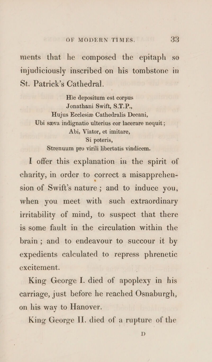 ments that he composed the epitaph so injudiciously inscribed on his tombstone in St. Patrick’s Cathedral. Hie depositum est corpus Jonathani Swift, S.T.P., Hujus Ecclesise Cathedralis Decani, Ubi sgeva indignatio ulterius cor lacerare nequit; Abi, Viator, et imitare. Si poteris, Strenuum pro virili libertatis vindicem. I offer this explanation in the spirit of charity, in order to correct a misapprehen¬ sion of Swift’s nature ; and to induce you, when you meet with such extraordinary irritability of mind, to suspect that there is some fault in the circulation within the brain ; and to endeavour to succour it by expedients calculated to repress phrenetic excitement. King George I. died of apoplexy in his carriage, just before he reached Osnaburgh, on his way to Hanover. King George II. died of a rupture of the