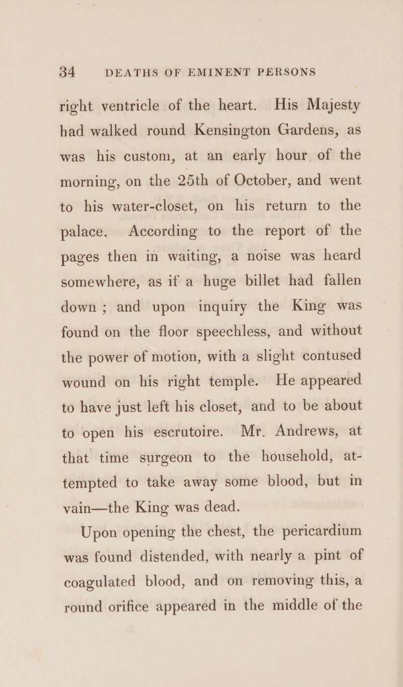 right ventricle of the heart. His Majesty had walked round Kensington Gardens, as was his custom, at an early hour of the morning, on the 25th of October, and went to his water-closet, on his return to the palace. According to the report of the pages then in waiting, a noise was heard somewhere, as if a huge billet had fallen down ; and upon inquiry the King was found on the floor speechless, and without the power of motion, with a slight contused wound on his right temple. He appeared to have just left his closet, and to be about to open his escrutoire. Mr. Andrews, at that time surgeon to the household, at¬ tempted to take away some blood, but in vain—the King was dead. Upon opening the chest, the pericardium was found distended, with nearly a pint of coagulated blood, and on removing this, a round orifice appeared in the middle of the