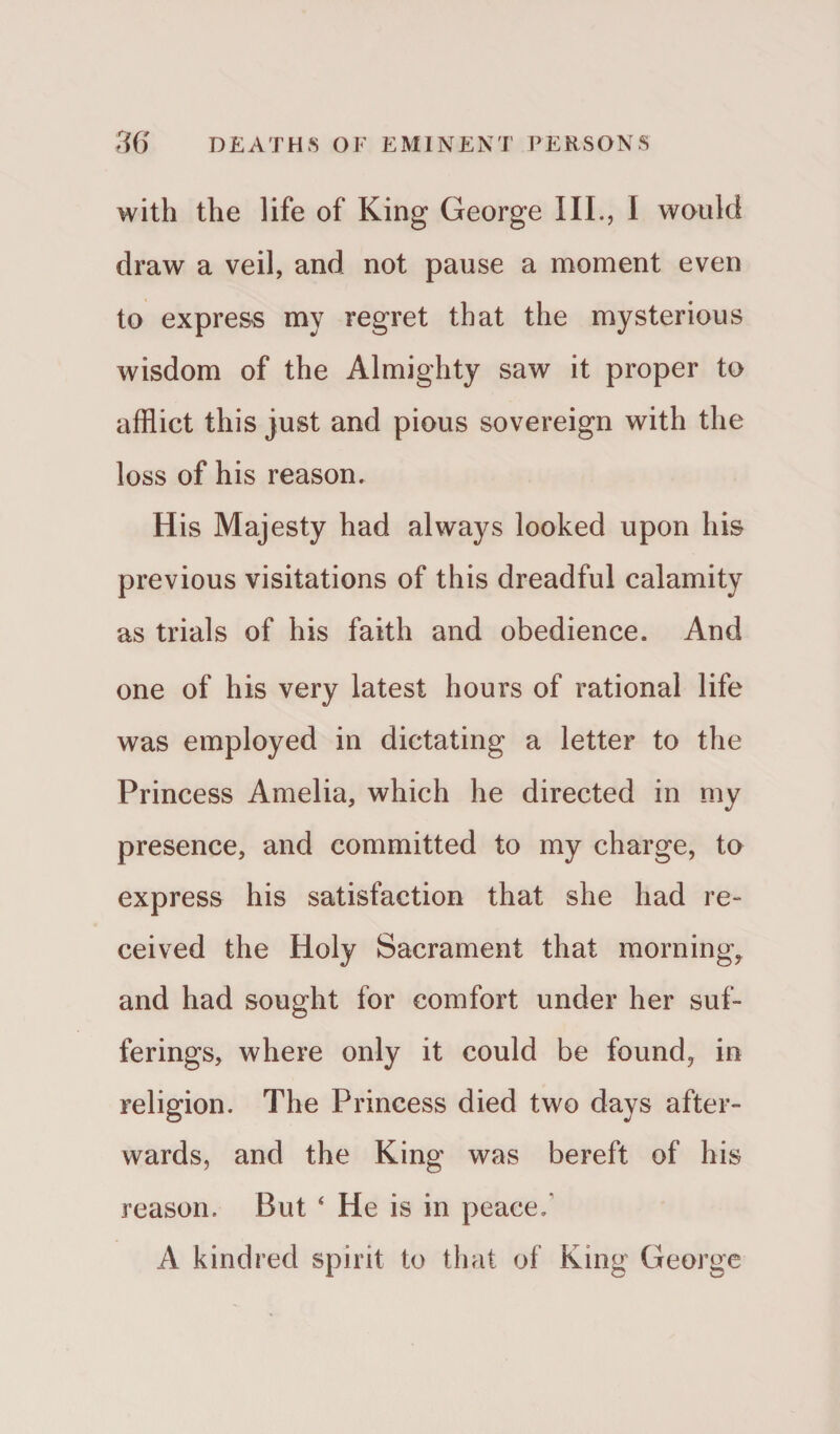 with the life of King George III., I would draw a veil, and not pause a moment even to express my regret that the mysterious wisdom of the Almighty saw it proper to afflict this just and pious sovereign with the loss of his reason. His Majesty had always looked upon his previous visitations of this dreadful calamity as trials of his faith and obedience. And one of his very latest hours of rational life was employed in dictating a letter to the Princess Amelia, which he directed in my presence, and committed to my charge, to express his satisfaction that she had re¬ ceived the Holy Sacrament that morning, and had sought for comfort under her suf¬ ferings, where only it could be found, in religion. The Princess died two days after¬ wards, and the King was bereft of his reason. But 4 He is in peace. A kindred spirit to that of King George