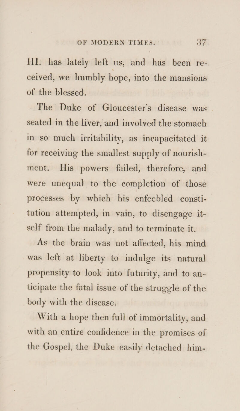 III. has lately left us, and has been re- % ceived, we humbly hope, into the mansions of the blessed. The Duke of Gloucester’s disease was seated in the liver, and involved the stomach in so much irritability, as incapacitated it lor receiving the smallest supply of nourish¬ ment. His powers failed, therefore, and were unequal to the completion of those processes by which his enfeebled consti¬ tution attempted, in vain, to disengage it¬ self from the malady, and to terminate it. As the brain was not affected, his mind was left at liberty to indulge its natural propensity to look into futurity, and to an¬ ticipate the fatal issue of the struggle of the body with the disease. With a hope then full of immortality, and with an entire confidence in the promises of the Gospel, the Duke easily detached him-