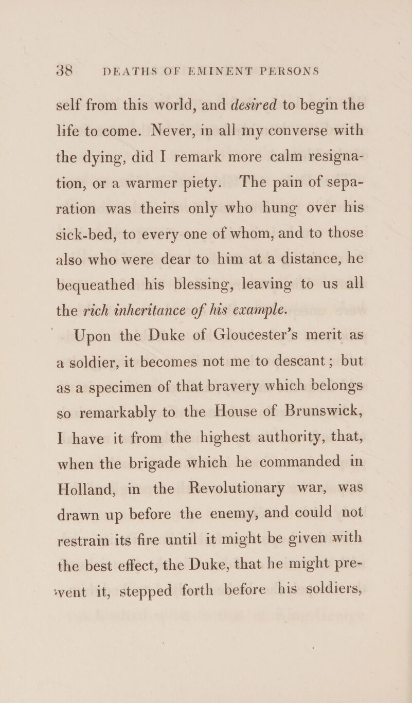 self from this world, and desired to begin the life to come. Never, in all my converse with the dying, did I remark more calm resigna¬ tion, or a warmer piety. The pain of sepa¬ ration was theirs only who hung over his sick-bed, to every one of whom, and to those also who were dear to him at a distance, he bequeathed his blessing, leaving to us all the rich inheritance of his example. Upon the Duke of Gloucester's merit as a soldier, it becomes not me to descant; but as a specimen of that bravery which belongs so remarkably to the House of Brunswick, I have it from the highest authority, that, when the brigade which he commanded in Holland, in the Revolutionary war, was drawn up before the enemy, and could not. restrain its fire until it might be given with the best effect, the Duke, that he might pre¬ sent it, stepped forth before his soldiers,